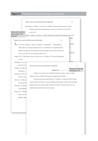 EFFECTS OF AGE ON DETECTION OF EMOTION 20
Nummenmaa, L., Hyona, J., & Calvo, M. G. (2006). Eye movement assessment of selective
attentional capture by emotional pictures. Emotion, 6, 257–268. doi:10.1037/1528-
3542.6.2.257
Ohman, A., Flykt, A., & Esteves, F. (2001). Emotion drives attention: Detecting the snake in the
grass. Journal of Experimental Psychology: General, 130, 466–478. doi:10.1037/0096-
3445.130.3.466
Ohman, A., & Mineka, S. (2001). Fears, phobias, and preparedness: Toward an evolved module
of fear and fear learning. Psychological Review, 108, 483–522. doi:10.1037/0033-
295X.108.3.483
Ohnishi, T., Matsuda, H., Tabira, T., Asada, T., & Uno, M. (2001).Changes in brain morphology
in Alzheimer’s disease and exaggerated aging process? American Journal of
Neuroradiology, 22, 1680–1685.
Petrides,M., & Milner, B. (1982). Deficits on subject-ordered tasks after frontal- and temporal-
lobe lesions in man. Neuropsychologia,20, 249–262. doi: 10.1016/0028-
3932%2882%2990100-2
Pratto, F., & John, O. P. (1991). Automatic vigilance: The attention-grabbing power of negative
social information. Journal of Personality and Social Psychology,61, 380–391. doi:
10.1037/0022-3514.61.3.380
Raz, N. (2000). Aging of the brain and its impact on cognitive performance: Integration of
structural and functional findings. In F. I. M. Craik& T. A. Salthouse (Eds.), Handbook
of aging and cognition (2nd ed., pp. 1–90). Mahwah, NJ: Erlbaum.
Reimann, B., & McNally, R. (1995). Cognitive processing of personally relevant information.
Cognition and Emotion, 9, 324–340.
Ohman, A., Flykt, A., & Esteves, F. (2001). Emotion drives attention: Detecting the snake in
7/0096
d modu
3-
orphol
EFFECTS OF AGE ON DETECTION OF EMOTION 21
Rosler, A., Ulrich, C., Billino, J., Sterzer, P., Weidauer, S., Bernhardt, T., …Kleinschmidt, A.
(2005). Effects of arousing emotional scenes on the distribution of visuospatial attention:
Changes with aging and early subcortical vascular dementia. Journal of the Neurological
Sciences,229, 109–116. doi:10.1016/j.jns.2004.11.007
Shipley, W. C. (1986).Shipley Institute of Living Scale. Los Angeles, CA: Western Psychological
Services.
Spielberger, C. D., Gorsuch, I., & Lushene, R. E. (1970). Manual for the State–Trait Inventory.
Palo Alto, CA: Consulting Psychologists Press.
Wechsler, D. (1987). Wechsler Memory Scale—Revised. San Antonio, TX: Psychological
Corporation.
Wechsler, D. (1997). Technical manual for the Wechsler Adult Intelligence and Memory Scale–
III. New York, NY: The Psychological Corporation.
West, R. L.(1996). An application of prefrontal cortex function theory to cognitive aging.
Psychological Bulletin, 120, 272–292. doi: 10.1037/0033-2909.120.2.272
Williams, J. M., Mathews, A., & MacLeod, C., (1996). The emotional Stroop task and
psychopathology. Psychological Bulletin, 120, 3–24. doi: 10.1037/0033-2909.120.1.3
Wilson, B. A., Alderman, N., Burgess, P. W., Emslie, H. C., & Evans, J. J. (1996).The
Behavioural Assessment of the Dysexecutive Syndrome. Flempton, Bury St. Edmunds,
England: Thames Valley Test Company.
al-
ve
ok
.
empora
negati
doi:
of
andboo
mation.
Gorsuch, I., & Lushene, R. E. (1970). Manual for the State–Trait Inventory.
CA: Consulting Psychologists Press.
). Wechsler Memory Scaler —Revised. San Antonio, TX: Psychological
.
). Technical manual for the Wechsler Adult Intelligence and Memory Scale–
rk, NY: The Psychological Corporation.
An application of prefrontal cortex function theory to cognitive aging.
cal Bulletin, 120, 272–22 292. doi: 10.1037/0033-2909.120.2.272
athews, A., & MacLeod, C., (1996). The emotional Stroop task and
ology. Psychological Bulletin, 120, 3–33 24. doi: 10.1037/0033-2909.120.1.3
erman, N., Burgess, P. W., Emslie,ee H. C., & Evans, J. J. (1996).The
l Assessment of the Dysexecutive Syndrome. Flempton, Bury St. Edmunds,
hames Valley Test Company.
22
Footnotes
covariance were conducted with these covariates, with no resulting
influences of these variables on the pattern or magnitude of the results.
2 These data were also analyzed with a 2 × 5 ANOVA to examine the effect of target
category when presented only in arrays containing neutral images, with the results remaining
qualitatively the same. More broadly, the effects of emotion on target detection were not
qualitatively impacted by the distractor category.
EFFECTS OF AGE ON DETECTION OF EMOTION
Analyses of1
Article with more than
seven authors, 7.01,
Example 2
Placement and format
of footnotes, 2.12
Figure 2.1. Sample One-Experiment Paper (continued)
 