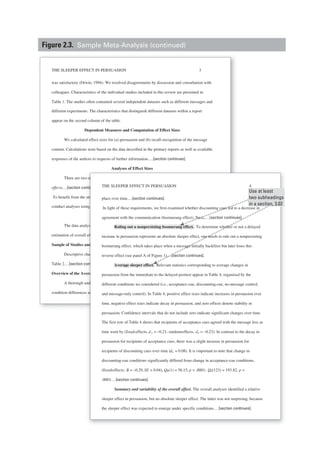 THE SLEEPER EFFECT IN PERSUASION 3
was satisfactory (Orwin, 1994). We resolved disagreements by discussion and consultation with
colleagues. Characteristics of the individual studies included in this review are presented in
Table 1. The studies often contained several independent datasets such as different messages and
different experiments. The characteristics that distinguish different datasets within a report
appear on the second column of the table.
Dependent Measures and Computation of Effect Sizes
We calculated effect sizes for (a) persuasion and (b) recall–recognition of the message
content. Calculations were based on the data described in the primary reports as well as available
responses of the authors to requests of further information.…[section continues].
Analyses of Effect Sizes
There are two major models used in meta-analysis: fixed-effects and random-
effects.…[section continues].
To benefit from the strengths of both models, we chose to aggregate the effect sizes and to
conduct analyses using both approaches.…[section continues].
Results
The data analysis included a description of the experiments we summarized, an
estimation of overall effects, moderator analyses, and tests of mediation.
Sample of Studies and Datasets
Descriptive characteristics of the datasets included in the present meta-analysis appear in
Table 2.…[section continues].
Overview of the Average Effect Sizes
A thorough understanding of the sleeper effect requires examining (a) the between-
condition differences at each time point as well as (b) the within-condition changes that take
Analyses of Effect Sizes
wo major models used in meta-aa analysis: fixed-effects ands random-
ontinues].
e strengths of both models, we chose to aggregate the effect sizes and to
ing both approaches.…[section continues].
Results
alysis included a description of the experiments we summarized, an
l effects, moderator analyses, and tests of mediation.
and Datasets
characteristics of the datasets included in the present meta-aa analysis appear in
continues].
verage Effect Sizes
understanding of the sleeper effect requires examining (a) the between-
es at each time point as well as (b) the within-condition changes that take
THE SLEEPER EFFECT IN PERSUASION 4
place over time.…[section continues].
In light of these requirements, we first examined whether discounting cues led to a decrease in
agreement with the communication (boomerang effect). Next,.…[section continues].
Ruling out a nonpersisting boomerang effect. To determine whether or not a delayed
increase in persuasion represents an absolute sleeper effect, one needs to rule out a nonpersisting
boomerang effect, which takes place when a message initially backfires but later loses this
reverse effect (see panel A of Figure 1).…[section continues].
Average sleeper effect. Relevant statistics corresponding to average changes in
persuasion from the immediate to the delayed posttest appear in Table 4, organized by the
different conditions we considered (i.e., acceptance-cue, discounting-cue, no-message control,
and message-only control). In Table 4, positive effect sizes indicate increases in persuasion over
time, negative effect sizes indicate decay in persuasion, and zero effects denote stability in
persuasion. Confidence intervals that do not include zero indicate significant changes over time.
The first row of Table 4 shows that recipients of acceptance cues agreed with the message less as
time went by (fixed-effects, d+ = –0.21; random-effects, d+ = –0.23). In contrast to the decay in
persuasion for recipients of acceptance cues, there was a slight increase in persuasion for
recipients of discounting cues over time (d+ = 0.08). It is important to note that change in
discounting-cue conditions significantly differed from change in acceptance-cue conditions,
(fixed-effects; B = –0.29, SE = 0.04), QB(1) = 58.15, p < .0001; QE(123) = 193.82, p <
.0001.…[section continues].
Summary and variability of the overall effect. The overall analyses identified a relative
sleeper effect in persuasion, but no absolute sleeper effect. The latter was not surprising, because
the sleeper effect was expected to emerge under specific conditions.…[section continues].
Use at least
two subheadings
in a section, 3.02
Figure 2.3. Sample Meta-Analysis (continued)
 
