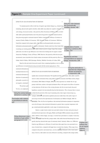 EFFECTS OF AGE ON DETECTION OF EMOTION 5
To maintain positive affect in the face of negative age-related change (e.g., limited time
remaining, physical and cognitive decline), older adults may adopt new cognitive strategies. One
such strategy, discussed recently, is the positivity effect (Carstensen &Mikels, 2005), in which
older adults spend proportionately more time processing positive emotional material and less
time processing negative emotional material. Studies examining the influence of emotion on
memory (Charles, Mather, & Carstensen, 2003; Kennedy, Mather, & Carstensen, 2004) have
found that compared with younger adults, older adults recall proportionally more positive
information and proportionally less negative information. Similar results have been found when
examining eye-tracking patterns: Older adults looked at positive images longer than younger
adults did, even when no age differences were observed in looking time for negative stimuli
(Isaacowitz, Wadlinger, Goren, & Wilson, 2006). However, this positivity effect has not gone
uncontested; some researchers have found evidence inconsistent with the positivity effect (e.g.,
Grühn, Smith, & Baltes, 2005; Kensinger, Brierley, Medford, Growdon, & Corkin, 2002).
Based on this previously discussed research, three competing hypotheses exist to explain
age differences in emotional processing associated with the normal aging process. First,
emotional information may remain important throughout the life span, leading to similarly
facilitated detection of emotional information in younger and older adults. Second, with aging,
emotional information may take on additional importance, resulting in older adults’ enhanced
detection of emotional information in their environment. Third, older adults may focus
principally on positive emotional information and may show facilitated detection of positive, but
not negative, emotional information.
The primary goal in the present experiment was to adjudicate among these alternatives.
To do so, we employed a visual search paradigm to assess young and older adults’ abilities to
motional processing associated with the normal aging process. First,
n may remain important throughout the life span, leading to similarly
of emotional information in younger and older adults. Second, with aging,
n may take on additional importance, resulting in older adults’ enhanced
al information in their environment. Third, older adults may focus
e emotional information and may show facilitated detection of positive, but
nal information.
goal in the present experiment was to adjudicate among these alternatives.
ed a visual search paradigm to assess young and older adults’ abilities to
EFFECTS OF AGE ON DETECTION OF EMOTION 6
rapidly detect emotional information. We hypothesized that on the whole, older adults would be
slower to detect information than young adults would be (consistent with Hahn, Carlson, Singer,
& Gronlund, 2006; Mather & Knight, 2006); the critical question was whether the two age
groups would show similar or divergent facilitation effects with regard to the effects of emotion
on item detection. On the basis of the existing literature, the first two previously discussed
hypotheses seemed to be more plausible than the third alternative. This is because there is reason
to think that the positivity effect may be operating only at later stages of processing (e.g.,
strategic, elaborative, and emotion regulation processes) rather than at the earlier stages of
processing involved in the rapid detection of information (see Mather & Knight, 2005, for
discussion). Thus, the first two hypotheses, that emotional information maintains its importance
across the lifespan or that emotional information in general takes on greater importance with
age, seemed particularly applicable to early stages of emotional processing.
Indeed, a couple of prior studies have provided evidence for intact early processing of
emotional facial expressions with aging. Mather and Knight (2006)examined young and older
adults’ abilities to detect happy, sad, angry, or neutral faces presented in a complex visual array.
Mather and Knight found that like younger adults, older adults detected threatening faces more
quickly than they detected other types of emotional stimuli. Similarly, Hahn et al. (2006)also
found no age differences in efficiency of search time when angry faces were presented in an
array of neutral faces, compared with happy faces in neutral face displays. When angry faces,
compared with positive and neutral faces, served as nontarget distractors in the visual search
arrays, however, older adults were more efficient in searching, compared with younger adults,
Capitalization of words
beginning a sentence after
a colon, 4.14
Using the colon between
two grammatically
complete clauses, 4.05
Using the semicolon to
separate two independent
clauses not joined by
a conjunction, 4.04
Using the comma between
elements in a series, 4.03
Punctuation with citations
in parenthetical material,
6.21
Citing references in text,
inclusion of year within
paragraph, 6.11, 6.12
Hypotheses and their
correspondence to research
design, Introduction, 2.05
Prefixes and
suffixes that
do not require
hyphens,
Table 4.2
Figure 2.1. Sample One-Experiment Paper (continued)
 