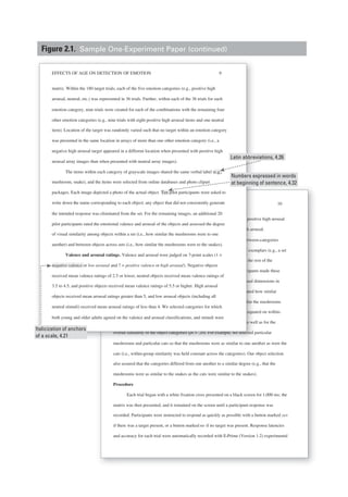 Running head: EFFECTS OF AGE ON DETECTION OF EMOTION 10
selected such that the arousal difference between positive low arousal and positive high arousal
was equal to the difference between negative low arousal and negative high arousal.
Similarity ratings. Each item was rated for within-category and between-categories
similarity. For within-category similarity, participants were shown a set of exemplars (e.g., a set
of mushrooms) and were asked to rate how similar each mushroom was to the rest of the
mushrooms, on a 1 (entirely dissimilar) to 7 (nearly identical) scale. Participants made these
ratings on the basis of overall similarity and on the basis of the specific visual dimensions in
which the objects could differ (size, shape, orientation). Participants also rated how similar
objects of one category were to objects of another category (e.g., how similar the mushrooms
were to the snakes). Items were selected to assure that the categories were equated on within-
category and between-categories similarity of specific visual dimensions as well as for the
overall similarity of the object categories (ps > .20). For example, we selected particular
mushrooms and particular cats so that the mushrooms were as similar to one another as were the
cats (i.e., within-group similarity was held constant across the categories). Our object selection
also assured that the categories differed from one another to a similar degree (e.g., that the
mushrooms were as similar to the snakes as the cats were similar to the snakes).
Procedure
Each trial began with a white fixation cross presented on a black screen for 1,000 ms; the
matrix was then presented, and it remained on the screen until a participant response was
recorded. Participants were instructed to respond as quickly as possible with a button marked yes
if there was a target present, or a button marked no if no target was present. Response latencies
and accuracy for each trial were automatically recorded with E-Prime (Version 1.2) experimental
Running head: EFFECTS OF AGE ON DETECTION OF EMOTIONRR
selected such that the arousal difference between positive low arousal and positi
was equal to the difference between negative low arousal and negative high arou
Similarity ratings. Each item was rated for within-category and between
similarity. For within-category similarity, participants were shown a set of exem
of mushrooms) and were asked to rate how similar each mushroom was to the re
mushrooms, on a 1 (entirely dissimilar) to 7 (nearly identical(( ) scale. Participants
ratings on the basis of overall similarity and on the basis of the specific visual di
which the objects could differ (size, shape, orientation). Participants also rated h
objects of one category were to objects of another category (e.g., how similar the
were to the snakes). Items were selected to assure that the categories were equate
category and between-categories similarity of specific visual dimensions as well
overall similarity of the object categories (p(( s > .20). For example, we selected pa
h d ti l t th t th h i il t
EFFECTS OF AGE ON DETECTION OF EMOTION 9
matrix. Within the 180 target trials, each of the five emotion categories (e.g., positive high
arousal, neutral, etc.) was represented in 36 trials. Further, within each of the 36 trials for each
emotion category, nine trials were created for each of the combinations with the remaining four
other emotion categories (e.g., nine trials with eight positive high arousal items and one neutral
item). Location of the target was randomly varied such that no target within an emotion category
was presented in the same location in arrays of more than one other emotion category (i.e., a
negative high arousal target appeared in a different location when presented with positive high
arousal array images than when presented with neutral array images).
The items within each category of grayscale images shared the same verbal label (e.g.,
mushroom, snake), and the items were selected from online databases and photo clipart
packages. Each image depicted a photo of the actual object. Ten pilot participants were asked to
write down the name corresponding to each object; any object that did not consistently generate
the intended response was eliminated from the set. For the remaining images, an additional 20
pilot participants rated the emotional valence and arousal of the objects and assessed the degree
of visual similarity among objects within a set (i.e., how similar the mushrooms were to one
another) and between objects across sets (i.e., how similar the mushrooms were to the snakes).
Valence and arousal ratings. Valence and arousal were judged on 7-point scales (1 =
negative valence or low arousal and 7 = positive valence or high arousal). Negative objects
received mean valence ratings of 2.5 or lower, neutral objects received mean valence ratings of
3.5 to 4.5, and positive objects received mean valence ratings of 5.5 or higher. High arousal
objects received mean arousal ratings greater than 5, and low arousal objects (including all
neutral stimuli) received mean arousal ratings of less than 4. We selected categories for which
both young and older adults agreed on the valence and arousal classifications, and stimuli were
Latin abbreviations, 4.26
Numbers expressed in words
at beginning of sentence, 4.32
Italicization of anchors
of a scale, 4.21
Figure 2.1. Sample One-Experiment Paper (continued)
 