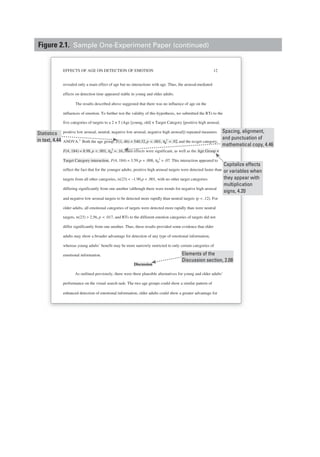EFFECTS OF AGE ON DETECTION OF EMOTION 12
revealed only a main effect of age but no interactions with age. Thus, the arousal-mediated
effects on detection time appeared stable in young and older adults.
The results described above suggested that there was no influence of age on the
influences of emotion. To further test the validity of this hypothesis, we submitted the RTs to the
five categories of targets to a 2 × 5 (Age [young, old] × Target Category [positive high arousal,
positive low arousal, neutral, negative low arousal, negative high arousal]) repeated measures
ANOVA.2
Both the age group, F(1, 46) = 540.32,p < .001, ηp
2
= .92, and the ta rget category,
F(4, 184) = 8.98, p < .001, ηp
2
= .16, main effects were significant, as well as the Age Group ×
Target Category interaction, F(4, 184) = 3.59,p = .008, ηp
2
= .07. This interaction appeared to
reflect the fact that for the younger adults, positive high arousal targets were detected faster than
targets from all other categories, ts(23) < –1.90,p < .001, with no other target categories
differing significantly from one another (although there were trends for negative high arousal
and negative low arousal targets to be detected more rapidly than neutral targets (p < .12). For
older adults, all emotional categories of targets were detected more rapidly than were neutral
targets, ts(23) > 2.56, p < .017, and RTs to the different emotion categories of targets did not
differ significantly from one another. Thus, these results provided some evidence that older
adults may show a broader advantage for detection of any type of emotional information,
whereas young adults’ benefit may be more narrowly restricted to only certain categories of
emotional information.
Discussion
As outlined previously, there were three plausible alternatives for young and older adults’
performance on the visual search task: The two age groups could show a similar pattern of
enhanced detection of emotional information, older adults could show a greater advantage for
Elements of the
Discussion section, 2.08
Statistics
in text, 4.44
Capitalize effects
or variables when
they appear with
multiplication
signs, 4.20
Spacing, alignment,
and punctuation of
mathematical copy, 4.46
Figure 2.1. Sample One-Experiment Paper (continued)
 