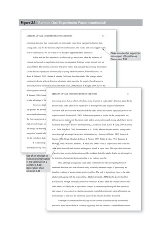 EFFECTS OF AGE ON DETECTION OF EMOTION 13
emotional detection than young adults, or older adults could show a greater facilitation than
young adults only for the detection of positive information. The results lent some support to the
first two alternatives, but no evidence was found to support the third alternative.
In line with the first alternative, no effects of age were found when the influence of
valence and arousal on target detection times was examined; both age groups showed only an
arousal effect. This result is consistent with prior studies that indicated that arousing information
can be detected rapidly and automatically by young adults (Anderson, Christoff,Panitz, De
Rosa, & Gabrieli, 2003; Ohman & Mineka, 2001) and that older adults, like younger adults,
continue to display a threat detection advantage when searching for negative facial targets in
arrays of positive and neutral distractors (Hahn et al., 2006; Mather & Knight, 2006). Given the
relative preservation of automatic processing with aging (Fleischman, Wilson, Gabrieli, Bienias,
& Bennett, 2004; Jennings & Jacoby, 1993), it makes sense that older adults would remain able
to take advantage of these automatic alerting systems for detecting high arousal information.
However, despite the similarity in arousal-mediated effects on detection between the two
age groups, the present study did provide some evidence for age-related change (specifically,
age-related enhancement) in the detection of emotional information. When examining RTs for
the five categories of emotional targets, younger adults were more efficient in detecting positive
high arousal images (as presented in Table 2), whereas older adults displayed an overall
advantage for detecting all emotional images compared with neutral images. This pattern
suggests a broader influence of emotion on older adults’ detection of stimuli, providing support
for the hypothesis that as individuals age, emotional information becomes more salient.
It is interesting that this second set of findings is clearly inconsistent with the hypothesis
that the positivity effect in older adults operates at relatively automatic stages of information
nd neutral distractors (Hahn et al., 2006; Mather & Knight, 2006). Given the66
n of automatic processing with aging (Fleischman, Wilson, Gabrieli, Bienias,
nnings & Jacoby, 1993), it makes sense that older adults would remain able33
f these automatic alerting systems for detecting high arousal information.
espite the similarity in arousal-mediated effects on detection between the two
ent study did provide some evidence for age-related change (specifically,
ment) in the detection of emotional information. When examining RTs for
of emotional targets, younger adults were more efficient in detecting positive
(as presented in Table 2), whereas older adults displayed an overall22
ting all emotional images compared with neutral images. This pattern
nfluence of emotion on older adults’ detection of stimuli, providing support
hat as individuals age, emotional information becomes more salient.
ng that this second set of findings is clearly inconsistent with the hypothesis
ffect in older adults operates at relatively automatic stages of information
EFFECTS OF AGE ON DETECTION OF EMOTION 14
processing, given that no effects of valence were observed in older adults’ detection speed. In the
present study, older adults were equally fast to detect positive and negative information,
consistent with prior research that indicated that older adults often attend equally to positive and
negative stimuli (Rosler et al., 2005). Although the pattern of results for the young adults has
differed across studies—in the present study and in some past research, young adults have shown
facilitated detection of positive information (e.g., Anderson, 2005; Calvo & Lang, 2004; Carretie
et al., 2004; Juth et al., 2005; Nummenmaa et al., 2006), whereas in other studies, young adults
have shown an advantage for negative information (e.g., Armony & Dolan, 2002; Hansen &
Hansen, 1988; Mogg, Bradley,de Bono, & Painter, 1997; Pratto & John, 1991; Reimann &
McNally, 1995; Williams, Mathews, &MacLeod, 1996)—what is important to note is that the
older adults detected both positive and negative stimuli at equal rates. This equivalent detection
of positive and negative information provides evidence that older adults display an advantage for
the detection of emotional information that is not valence-specific.
Thus, although younger and older adults exhibited somewhat divergent patterns of
emotional detection on a task reliant on early, relatively automatic stages of processing, we
found no evidence of an age-related positivity effect. The lack of a positivity focus in the older
adults is in keeping with the proposal (e.g., Mather & Knight, 2006) that the positivity effect
does not arise through automatic attentional influences. Rather, when this effect is observed in
older adults, it is likely due to age-related changes in emotion regulation goals that operate at
later stages of processing (i.e., during consciously controlled processing), once information has
been attended to and once the emotional nature of the stimulus has been discerned.
Although we cannot conclusively say that the current task relies strictly on automatic
processes, there are two lines of evidence suggesting that the construct examined in the current
Clear statement of support or
nonsupport of hypotheses,
Discussion, 2.08
Use of an em dash to
indicate an interruption
in the continuity of a
sentence, 4.06;
Description of an
em dash, 4.13
Figure 2.1. Sample One-Experiment Paper (continued)
 