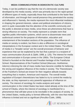MEDIA COMMUNICATIONS IN DEMOCRATIC CULTURE
Today, it can be justified to say that the rise of a democratic society was
developed by the media society, which was primarily due to the rapid spread
of different types of media, especially those that contributed to the faster flow
of information, and through their overall presence they penetrated the society
and influenced it. Namely, the media represent the most influential mediators
in shaping the general interests, values and political orientations of citizens,
and it is quite reasonable that the attention of the scientific community and
the public is directed at mass media, since these are phenomena that have a
strong influence on society. The media represent a complex term that
signifies public information systems, which serve to disseminate news and
audiovisual content for the purpose of information, education and
entertainment of the broadest sections of the population. The influence of
media on society is evident, but there is also a difference in sociological
interpretations in the European context and in the United States. The effects
of media in a "broader sense" are the overall processes of behavior and
experience that can be explained by the fact that a person is a recipient of
mass communication (Kunczik & Zipfel, 1998, p. 125). The interest for media
and communication in Europe comes in the 1960s. The European Critical
School is founded on the Marxist and Freudian heritage of the Frankfurter
School. Representatives of the Frankfurt School (Marcuse, Horkheimer,
Adorno) criticizing the role of mass media have become credible for believing
the strong and negative influence of the media in society. The Theoreticians
of the Frankfurt's School are known for their negative attitude towards
everything that is modern, American and massive. The overall media
regulation of Europe's theoreticians has faded to try to control the media by
the state, as they represent a very powerful apparatus of influence on
society. The interest of sociology for media analysis and social
communication in the United States has been noted already at the time of the
school of Čikaša, where the interest of sociology is manifested for a
phenomenon that will later prove to be inevitable in the analysis of society. In
the United States, media policy is formed differently, with the view that media
influence is limited and not so significant (Peruško-Čulek, 1999).
 