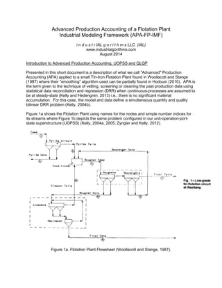 Advanced Production Accounting of a Flotation Plant
Industrial Modeling Framework (APA-FP-IMF)
i n d u s t r IAL g o r i t h m s LLC. (IAL)
www.industrialgorithms.com
August 2014
Introduction to Advanced Production Accounting, UOPSS and QLQP
Presented in this short document is a description of what we call "Advanced" Production
Accounting (APA) applied to a small Tin-Iron Flotation Plant found in Woollacott and Stange
(1987) where their “smoothing” algorithm used can be partially found in Hodouin (2010). APA is
the term given to the technique of vetting, screening or cleaning the past production data using
statistical data reconciliation and regression (DRR) when continuous-processes are assumed to
be at steady-state (Kelly and Hedengren, 2013) i.e., there is no significant material
accumulation. For this case, the model and data define a simultaneous quantity and quality
bilinear DRR problem (Kelly, 2004b).
Figure 1a shows the Flotation Plant using names for the nodes and simple number indices for
its streams where Figure 1b depicts the same problem configured in our unit-operation-port-
state superstructure (UOPSS) (Kelly, 2004a, 2005; Zyngier and Kelly, 2012).
Figure 1a. Flotation Plant Flowsheet (Woollacott and Stange, 1987).
 