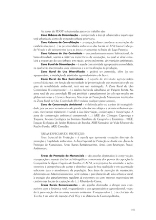 103
As zonas do PDOT selecionadas para este trabalho são:
Zona Urbana de Dinamização = compreende a área já urbanizada e aquela que
será urbanizada como de expansão urbana prioritária;
Zona Urbana de Consolidação = a ocupação deve considerar as restrições do
estabelecido para (...) as peculiaridades ambientais das bacias de APA Gama Cabeça-
de-Veado e de saneamento para as áreas circunscritas na bacia do Lago Paranoá;
Zona Urbana de Uso Controlado = uso predominantemente habitacional, de
baixa densidade, sujeito a critérios específicos de ocupação, na qual se desestimu-
lará a expansão do uso urbano em razão, principalmente, de restrições ambientais;
Zona Rural de Dinamização = é aquela com atividade agropecuária consolidada,
na qual serão incentivados usos intensivos e a verticalização da produção;
Zona Rural de Uso Diversificado = poderá ser permitida, além do uso
agropecuário, a instalação de atividades agroindustriais e de lazer;
Zona Rural de Uso Controlado = é aquela de atividade agropecuária
consolidada que, em função da necessidade de preservação de seus mananciais e de seu
grau de sensibilidade ambiental, terá seu uso restringido. A Zona Rural de Uso
Controlado III compreende (...) o núcleo hortícola suburbano de Vargem Bonita. Na
zona rural de uso controlado III será proibido o parcelamento do solo que resulte em
glebas inferiores a 5 (cinco) hectares. Nas áreas de Proteção de Mananciais localizadas
na Zona Rural de Uso Controlado III é vedado qualquer parcelamento;
Zona de Conservação Ambiental = é definida pelo seu caráter de intangibili-
dade, por encerrar ecossistemas de grande relevância ecológica e demais atributos espe-
ciais, merecendo tratamento visando à sua preservação, conservação e recuperação. A
zona de conservação ambiental compreende (...) ARIE dos Córregos Capetinga e
Taquara, Reserva Ecológica do Instituto Brasileiro de Geografia e Estatística - IBGE,
Estação Ecológica do Jardim Botânico de Brasília, ARIE Santuário de Vida Silvestre do
Riacho Fundo, ARIE Cerradão.
ÁREAS ESPECIAIS DE PROTEÇÃO:
Área Especial de Proteção = é aquela que apresenta situações diversas de
proteção e fragilidade ambientais. A Área Especial de Proteção se divide em: Áreas de
Proteção de Mananciais; Áreas Rurais Remanescentes; Áreas com Restrições Físico-
Ambientais;
Áreas de Proteção de Mananciais = são aquelas destinadas à conservação,
recuperação e manejo das bacias hidrográficas a montante dos pontos de captação da
Companhia de Água e Esgotos de Brasília – CAESB, sem prejuízo das atividades e ações
inerentes à competência de captar e distribuir água de boa qualidade e em quantidade
suficiente para o atendimento da população. Nas áreas de proteção de mananciais,
delimitadas no Macrozoneamento, será vedado o parcelamento do solo urbano e rural,
à exceção dos parcelamentos regulares já existentes ou com projetos registrados em
cartório nas bacias de captações do (...) Ribeirão do Gama;
Áreas Rurais Remanescentes = são aquelas destinadas a abrigar usos com-
patíveis com a dinâmica rural, resguardando o uso agropecuário e agroindustrial, visan-
do à preservação dos recursos naturais existentes. Compreendem (...) as chácaras do
Trecho 3 do setor de mansões Park Way e as chácaras da Candangolândia;
 