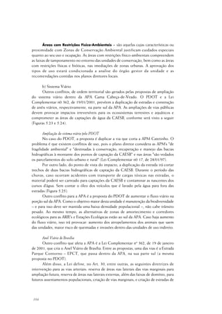 104
Áreas com Restrições Físico-Ambientais = são aquelas cujas características ou
proximidade com Zonas de Conservação Ambiental justificam cuidados especiais
quanto ao seu uso e ocupação. As áreas com restrições físico-ambientais compreendem
as faixas de tamponamento no entorno das unidades de conservação, bem como as áreas
com restrições físicas e bióticas, nas imediações de zonas urbanas. A aprovação dos
tipos de uso estará condicionada a analise do órgão gestor da unidade e as
recomendações contidas nos planos diretores locais.
b) Sistema Viário
Outros conflitos, de ordem territorial são gerados pelas propostas de ampliação
do sistema viário dentro da APA Gama Cabeça-de-Veado. O PDOT e a Lei
Complementar n0 362, de 19/01/2001, prevêem a duplicação de estradas e construção
de anéis viários, respectivamente, na parte sul da APA. As ampliações de vias públicas
devem provocar impactos irreversíveis para os ecossistemas terrestres e aquáticos e
comprometer as áreas de captações de água da CAESB, conforme será visto a seguir
(Figuras 5.23 e 5.24).
Ampliação do sistema viário pelo PDOT
No caso do PDOT, a proposta é duplicar a via que corta a APM Catetinho. O
problema é que existem conflitos de uso, pois o plano diretor considera as APM’s "de
fragilidade ambiental" e "destinadas à conservação, recuperação e manejo das bacias
hidrográficas à montante dos pontos de captação da CAESB" e nas áreas "são vedados
os parcelamentos do solo urbano e rural" (Lei Complementar n0 17, de 28/01/97).
Por outro lado, do ponto de vista do impacto, a duplicação da estrada irá cortar
trechos de duas bacias hidrográficas de captação da CAESB. Durante o período das
chuvas, caso ocorram acidentes com transporte de cargas tóxicas nas estradas, o
material poderá ser carreado para captações da CAESB e contaminar as nascentes dos
cursos d’água. Sem contar o óleo dos veículos que é lavado pela água para fora das
estradas (Figura 5.25).
Outro conflito para a APA é a proposta do PDOT de aumentar o fluxo viário na
porção sul da APA. Como o objetivo maior desta unidade é manutenção da biodiversidade
– e para isso deve ser mantida uma baixa densidade populacional –, não cabe trânsito
pesado. Ao mesmo tempo, as alternativas de zonas de amortecimento e corredores
ecológicos para as ARIE’s e Estações Ecológicas estão ao sul da APA. Caso haja aumento
do fluxo viário, isso irá provocar: aumento dos atropelamentos dos animais que saem
das unidades, maior risco de queimadas e invasões dentro das unidades de uso indireto.
Anel Viário de Brasília
Outro conflito que afeta a APA é a Lei Complementar nº 362, de 19 de janeiro
de 2001, que cria o Anel Viário de Brasília. Entre as propostas, uma das vias é a Estrada
Parque Contorno – EPCT, que passa dentro da APA, na sua parte sul (a mesma
proposta no PDOT).
Além disso, a Lei define, no Art. 30, entre outras, as seguintes diretrizes de
intervenção para as vias arteriais: reserva de áreas nas laterais das vias marginais para
ampliação futura; reserva de áreas nas laterais externas, além das faixas de domínio, para
futuros assentamentos populacionais; criação de vias marginais; e criação de estradas de
 