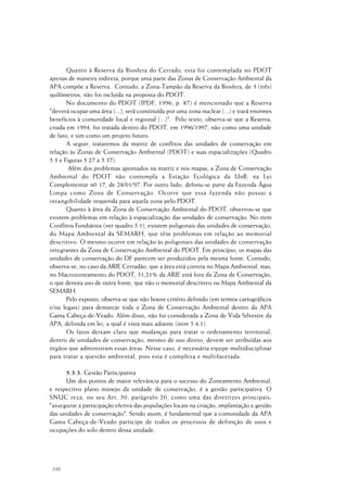 106
Quanto à Reserva da Biosfera do Cerrado, esta foi contemplada no PDOT
apenas de maneira indireta, porque uma parte das Zonas de Conservação Ambiental da
APA compõe a Reserva. Contudo, a Zona-Tampão da Reserva da Biosfera, de 3 (três)
quilômetros, não foi incluída na proposta do PDOT.
No documento do PDOT (IPDF, 1996, p. 87) é mencionado que a Reserva
"deverá ocupar uma área (...), será constituída por uma zona nuclear (...) e trará enormes
benefícios à comunidade local e regional (...)". Pelo texto, observa-se que a Reserva,
criada em 1994, foi tratada dentro do PDOT, em 1996/1997, não como uma unidade
de fato, e sim como um projeto futuro.
A seguir, trataremos da matriz de conflitos das unidades de conservação em
relação às Zonas de Conservação Ambiental (PDOT) e suas espacializações (Quadro
5.3 e Figuras 5.27 a 5.37).
Além dos problemas apontados na matriz e nos mapas, a Zona de Conservação
Ambiental do PDOT não contempla a Estação Ecológica da UnB, na Lei
Complementar n0 17, de 28/01/97. Por outro lado, definiu-se parte da Fazenda Água
Limpa como Zona de Conservação. Ocorre que essa fazenda não possui a
intangibilidade requerida para aquela zona pelo PDOT.
Quanto à área da Zona de Conservação Ambiental do PDOT, observou-se que
existem problemas em relação à espacialização das unidades de conservação. No item
Conflitos Fundiários (ver quadro 5.1), existem poligonais das unidades de conservação,
do Mapa Ambiental da SEMARH, que têm problemas em relação ao memorial
descritivo. O mesmo ocorre em relação às poligonais das unidades de conservação
integrantes da Zona de Conservação Ambiental do PDOT. Em princípio, os mapas das
unidades de conservação do DF parecem ser produzidos pela mesma fonte. Contudo,
observa-se, no caso da ARIE Cerradão, que a área está correta no Mapa Ambiental, mas,
no Macrozoneamento do PDOT, 51,21% da ARIE está fora da Zona de Conservação,
o que denota uso de outra fonte, que não o memorial descritivo ou Mapa Ambiental da
SEMARH.
Pelo exposto, observa-se que não houve critério definido (em termos cartográficos
e/ou legais) para demarcar toda a Zona de Conservação Ambiental dentro da APA
Gama Cabeça-de-Veado. Além disso, não foi considerada a Zona de Vida Silvestre da
APA, definida em lei, a qual é vista mais adiante (item 5.4.1).
Os fatos deixam claro que mudanças para tratar o ordenamento territorial,
dentro de unidades de conservação, mesmo de uso direto, devem ser atribuídas aos
órgãos que administram essas áreas. Nesse caso, é necessária equipe multidisciplinar
para tratar a questão ambiental, pois esta é complexa e multifacetada.
5.3.3. Gestão Participativa
Um dos pontos de maior relevância para o sucesso do Zoneamento Ambiental,
e respectivo plano manejo da unidade de conservação, é a gestão participativa. O
SNUC reza, no seu Art. 50, parágrafo 20, como uma das diretrizes principais:
"assegurar a participação efetiva das populações locais na criação, implantação e gestão
das unidades de conservação". Sendo assim, é fundamental que a comunidade da APA
Gama Cabeça-de-Veado participe de todos os processos de definição de usos e
ocupações do solo dentro dessa unidade.
 