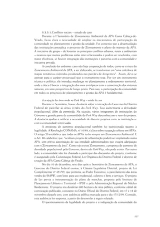 107
5.3.3.1.Conflitos sociais – estudo de caso
Durante o I Seminário de Zoneamento Ambiental da APA Gama Cabeça-de-
Veado, ficou clara a necessidade de ampliar os mecanismos de participação da
comunidade no planejamento e gestão da unidade. Foi consenso que a desarticulação
das instituições prejudica o processo de Zoneamento e plano de manejo da APA.
A iniciativa do grupo – de levantar os principais conflitos urbanos, rurais e ambientais
– mostrou que muitos problemas estão inter-relacionados e podem ser resolvidos, com
maior eficiência, se houver integração das instituições e parcerias com a comunidade e
iniciativa privada.
A conclusão foi unânime: caso não haja cooperação de todos, corre-se o risco do
Zoneamento Ambiental da APA, a ser elaborado, se transformar em "uma coletânea de
mapas temáticos coloridos pendurados nas paredes de dirigentes". Assim, deve-se
atentar para o caráter processual que o instrumento traz. Por ser um instrumento
técnico e político, ele introduz mudanças no planejamento e ordenamento territorial,
onde a ótica é buscar a integração dos usos antrópicos com a conservação dos sistemas
naturais, em uma perspectiva de longo prazo. Para isso, a participação da comunidade
em todos os processos de planejamento e gestão da APA é fundamental.
A ocupação das áreas verdes no Park Way – estudo de caso
Durante o Seminário, houve denúncia sobre a intenção do Governo do Distrito
Federal de parcelar as áreas verdes do Park Way. Isso aumentaria a densidade
populacional, além da permitida. Na ocasião, vários integrantes de instituições do
Governo e grande parte da comunidade do Park Way desconheciam o teor do projeto.
A denúncia ajudou a ratificar a necessidade de discutir projetos entre as instituições e
com a comunidade interessada.
A proposta de aumento populacional também foi questionada quanto à
legalidade. A Resolução CONAMA, nº 10/88, é clara sobre ocupação urbana em APA’s.
O artigo 20 estabelece que todas as APA’s terão sempre um Zoneamento Ambiental. E
o Art. 80 estabelece que: "nenhum projeto de urbanização poderá ser implantado numa
APA, sem prévia autorização de sua entidade administradora que exigirá adequação
com o Zoneamento da área". Como não existe Zoneamento, a proposta de aumento de
densidade populacional pelo Governo, dentro do Park Way, não pode existir. Por outro
lado, a comunidade não foi chamada a participar das discussões do projeto, conforme
é assegurado pela Constituição Federal, Lei Orgânica do Distrito Federal e decreto de
criação da APA Gama Cabeça-de-Veado.
No dia 10 de dezembro, sete dias após o Seminário de Zoneamento da APA, o
Governo do Distrito Federal enviou, à Câmara Legislativa Distrital, projeto de Lei
Complementar nº 451/99, que permitia, ao Poder Executivo, o parcelamento das áreas
verdes do SMPW, com lotes para uso residencial, coletivo e bens e serviços. O projeto
de Lei previa a instrumentação do plano de manchas, proposta pelo Instituto de
Planejamento Urbano e Territorial – IPDF e pela Administração Regional do Núcleo
Bandeirante. O projeto iria desafetar 600 hectares de área pública, conforme edital de
convocação publicado, constante no Diário Oficial do Distrito Federal, em 17 e 18 de
novembro daquele ano, com audiência pública marcada para o dia 17/12/99. Contudo,
esta audiência foi suspensa, a partir do desenrolar a seguir relatado.
O questionamento da legalidade do projeto e a indignação da comunidade do
 