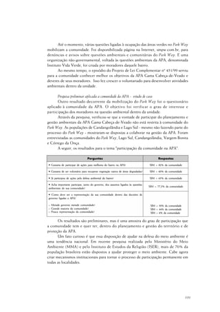 109
Até o momento, várias questões ligadas à ocupação das áreas verdes no Park Way
mobilizam a comunidade. Foi disponibilizada página na Internet, smpw.com.br, para
denúncias e avisos sobre questões ambientais e comunitárias do Park Way. E uma
organização não-governamental, voltada às questões ambientais da APA, denominada
Instituto Vida Verde, foi criada por moradores daquele bairro.
Ao mesmo tempo, o episódio do Projeto de Lei Complementar nº 451/99 serviu
para a comunidade conhecer melhor os objetivos da APA Gama Cabeça-de-Veado e
deveres de seus moradores. Isso fez crescer o voluntariado para desenvolver atividades
ambientais dentro da unidade.
Pesquisa preliminar aplicada a comunidade da APA - estudo de caso
Outro resultado decorrente da mobilização do Park Way foi o questionário
aplicado à comunidade da APA. O objetivo foi verificar o grau de interesse e
participação dos moradores na questão ambiental dentro da unidade.
Através da pesquisa, verificou-se que a vontade de participar do planejamento e
gestão ambientais da APA Gama Cabeça-de-Veado não está restrita à comunidade do
Park Way. As populações de Candangolândia e Lago Sul - mesmo não fazendo parte do
processo do Park Way - mostraram-se dispostas a colaborar na gestão da APA. Foram
entrevistadas as comunidades do Park Way, Lago Sul, Candangolândia, Vargem Bonita
e Córrego da Onça.
A seguir, os resultados para o tema "participação da comunidade na APA".
Os resultados são preliminares, mas é uma amostra do grau de participação que
a comunidade tem e quer ter, dentro do planejamento e gestão do território e de
proteção da APA.
Um fato curioso é que essa disposição de ajudar na defesa do meio ambiente é
uma tendência nacional. Em recente pesquisa realizada pelo Ministério do Meio
Ambiente (MMA) e pelo Instituto de Estudos da Religião (ISER), mais de 70% da
população brasileira estão dispostos a ajudar proteger o meio ambiente. Cabe agora
criar mecanismos institucionais para tornar o processo de participação permanente em
todas as localidades.
 