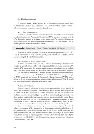 110
5.4. Conflitos ambientais
O eixo dos CONFLITOS AMBIENTAIS foi dividido nos seguintes temas: Áreas
de Preservação (Zona de Vida Silvestre e Mata Galeria/Veredas); Sistema Hídrico e
Relevo. A seguir, o tratamento específico de cada item.
5.4.1. Áreas de Preservação
Durante o Seminário, um dos principais problemas apontados foi a necessidade
de delimitar as Áreas de Preservação Permanente (APP’s) nas áreas urbanas e rurais da
APA. Contudo, quando se trata de preservação em APA, isso significa manter
protegida de interferência humana não só as matas ciliares e veredas, mas sua Zona de
Preservação da Vida Silvestre (ZPVS). Isto é:
PRESERVAÇÃO = Matas de Galeria + Veredas + Zona de Preservação da Vida Silvestre
As matas de galeria e veredas são áreas de preservação permanente (APP’s). E a
Zona de Preservação da Vida Silvestre (ZPVS), assim como matas e veredas, também
deve ser protegida de interferência humana.
Zona de Preservação da Vida Silvestre – ZPVS
A ZPVS é a zona básica 1, ou seja, a área de maior restrição dentro de uma
unidade(ver Capítulo3,itens3.2.1.e3.2.4).Emgeral,aZPVSémaiorqueoslimitesdasAPP’s,
em uma APA. Mas as duas são consideradas áreas de preservação dentro da unidade.
Logo, é preciso delimitar as duas para se conhecer toda a área de preservação de uma APA.
No caso da marcação da ZPVS, esta foi efetuada a partir do memorial descritivo,
constante no decreto de criação da APA (Decreto n0 9471,21/04/86). A espacialização
da ZPVS foi através do Sistema de Informações Geográficas ARC/VIEW, com a
utilização de um programa específico, desenvolvido na linguagem AVENUE, criado
para agilizar os limites da poligonal (Giacomoni, 2000).
Matas de galeria e Veredas
Quanto à mata de galeria, sua largura mínima, para cada lado do rio, depende da
largura do curso d’água, conforme Código Florestal. Entretanto, no decreto de criação
da APA Gama Cabeça-de-Veado, as larguras obrigatórias das matas e veredas foram
ampliadas para todos os cursos d’água. Apesar desse aumento da largura das matas, isso
não é garantia para impedir os processos erosivos e a sedimentação dos cursos d’água.
Conforme Chaves et al. (op. cit, 1996) demonstraram, para cada ocupação na bacia
hidrográfica, incluída a cobertura original de cerrado, é necessária uma largura de mata,
e esta pode não corresponder à área original de mata ou ao estabelecido por Lei.
Sendo assim, decidiu-se verificar quais eram as áreas originais de matas de
galeria e veredas na APA e sobrepô-las às larguras determinadas pelo Decreto de
criação da unidade. Para tal, utilizou-se o mapa de uso da terra do DF, produzido pela
firma Donald Belcher, em 1953, durante os estudos para a localização de Brasília. Deste
mapa, foram retiradas as matas de galeria e veredas. Este material está em meio digital,
na base 1:50. 000 (UNESCO, 2000). Em seguida, as matas e veredas foram sobrepostas
à base cartográfica 1:10. 000.
 
