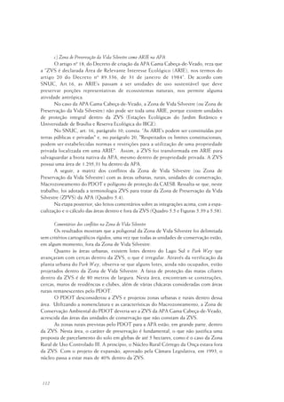 112
c) Zona de Preservação da Vida Silvestre como ARIE na APA
O artigo nº 18, do Decreto de criação da APA Gama Cabeça-de-Veado, reza que
a “ZVS é declarada Área de Relevante Interesse Ecológico (ARIE), nos termos do
artigo 20 do Decreto nº 89.336, de 31 de janeiro de 1984“. De acordo com
SNUC, Art.16, as ARIE’s passam a ser unidades de uso sustentável que deve
preservar porções representativas de ecossistemas naturais, nos permite alguma
atividade antrópica.
No caso da APA Gama Cabeça-de-Veado, a Zona de Vida Silvestre (ou Zona de
Preservação da Vida Silvestre) não pode ser toda uma ARIE, porque existem unidades
de proteção integral dentro da ZVS (Estações Ecológicas do Jardim Botânico e
Universidade de Brasília e Reserva Ecológica do IBGE).
No SNUC, art. 16, parágrafo 10, consta: “As ARIE’s podem ser constituídas por
terras públicas e privadas" e, no parágrafo 20, "Respeitados os limites constitucionais,
podem ser estabelecidas normas e restrições para a utilização de uma propriedade
privada localizada em uma ARIE". Assim, a ZVS foi transformada em ARIE para
salvaguardar a biota nativa da APA, mesmo dentro de propriedade privada. A ZVS
possui uma área de 1.295,31 ha dentro da APA.
A seguir, a matriz dos conflitos da Zona de Vida Silvestre (ou Zona de
Preservação da Vida Silvestre) com as áreas urbanas, rurais, unidades de conservação,
Macrozoneamento do PDOT e polígono de proteção da CAESB. Ressalta-se que, neste
trabalho, foi adotada a terminologia ZVS para tratar da Zona de Preservação da Vida
Silvestre (ZPVS) da APA (Quadro 5.4).
Na etapa posterior, são feitos comentários sobre as integrações acima, com a espa-
cialização e o cálculo das áreas dentro e fora da ZVS (Quadro 5.5 e Figuras 5.39 a 5.58).
Comentários dos conflitos na Zona de Vida Silvestre
Os resultados mostram que a poligonal da Zona de Vida Silvestre foi delimitada
sem critérios cartográficos rígidos, uma vez que todas as unidades de conservação estão,
em algum momento, fora da Zona de Vida Silvestre.
Quanto às áreas urbanas, existem lotes dentro do Lago Sul e Park Way que
avançaram com cercas dentro da ZVS, o que é irregular. Através da verificação da
planta urbana do Park Way, observa-se que alguns lotes, ainda não ocupados, estão
projetados dentro da Zona de Vida Silvestre. A faixa de proteção das matas ciliares
dentro da ZVS é de 80 metros de largura. Nesta área, encontram-se construções,
cercas, muros de residências e clubes, além de várias chácaras consideradas com áreas
rurais remanescentes pelo PDOT.
O PDOT desconsiderou a ZVS e projetou zonas urbanas e rurais dentro dessa
área. Utilizando a nomenclatura e as características do Macrozoneamento, a Zona de
Conservação Ambiental do PDOT deveria ser a ZVS da APA Gama Cabeça-de-Veado,
acrescida das áreas das unidades de conservação que não constam da ZVS.
As zonas rurais previstas pelo PDOT para a APA estão, em grande parte, dentro
da ZVS. Nesta área, o caráter de preservação é fundamental, o que não justifica uma
proposta de parcelamento do solo em glebas de até 5 hectares, como é o caso da Zona
Rural de Uso Controlado III. A princípio, o Núcleo Rural Córrego da Onça estava fora
da ZVS. Com o projeto de expansão, aprovado pela Câmara Legislativa, em 1993, o
núcleo passa a estar mais de 40% dentro da ZVS.
 