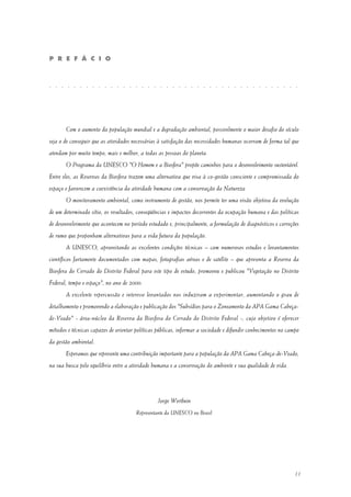 11
Com o aumento da população mundial e a degradação ambiental, possivelmente o maior desafio do século
seja o de conseguir que as atividades necessárias à satisfação das necessidades humanas ocorram de forma tal que
atendam por muito tempo, mais e melhor, a todas as pessoas do planeta.
O Programa da UNESCO "O Homem e a Biosfera" propõe caminhos para o desenvolvimento sustentável.
Entre eles, as Reservas da Biosfera trazem uma alternativa que visa à co-gestão consciente e compromissada do
espaço e favorecem a coexistência da atividade humana com a conservação da Natureza.
O monitoramento ambiental, como instrumento de gestão, nos permite ter uma visão objetiva da evolução
de um determinado sítio, os resultados, conseqüências e impactos decorrentes da ocupação humana e das políticas
de desenvolvimento que acontecem no período estudado e, principalmente, a formulação de diagnósticos e correções
de rumo que proponham alternativas para a vida futura da população.
A UNESCO, aproveitando as excelentes condições técnicas – com numerosos estudos e levantamentos
científicos fartamente documentados com mapas, fotografias aéreas e de satélite – que apresenta a Reserva da
Biosfera do Cerrado do Distrito Federal para este tipo de estudo, promoveu e publicou "Vegetação no Distrito
Federal, tempo e espaço", no ano de 2000.
A excelente repercussão e interesse levantados nos induziram a experimentar, aumentando o grau de
detalhamento e promovendo a elaboração e publicação dos "Subsídios para o Zoneamento da APA Gama Cabeça-
de-Veado" - área-núcleo da Reserva da Biosfera do Cerrado do Distrito Federal -, cujo objetivo é oferecer
métodos e técnicas capazes de orientar políticas públicas, informar a sociedade e difundir conhecimentos no campo
da gestão ambiental.
Esperamos que represente uma contribuição importante para a população da APA Gama Cabeça-de-Veado,
na sua busca pelo equilíbrio entre a atividade humana e a conservação do ambiente e sua qualidade de vida.
Jorge Werthein
Representante da UNESCO no Brasil
P R E F Á C I O
. . . . . . . . . . . . . . . . . . . . . . . . . . . . . . . . . . . . . . . . .
 