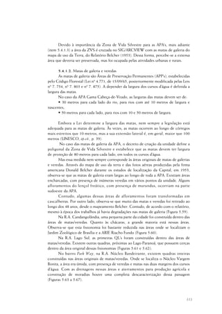 113
Devido à importância da Zona de Vida Silvestre para as APA’s, mais adiante
(item 5.4.1.3) a área da ZVS é cruzada no SIG/ARCVIEW com as matas de galeria do
mapa de uso da Terra, do Relatório Belcher (1953). Dessa forma, percebe-se a extensa
área que deveria ser preservada, mas foi ocupada pelas atividades urbanas e rurais.
5.4.1.2. Matas de galeria e veredas
As matas de galeria são Áreas de Preservação Permanentes (APP’s), estabelecidas
pelo Código Florestal (Lei nº 4.771, de 15/09/65, posteriormente modificada pelas Leis
nº 7. 754, nº 7. 803 e nº 7. 875). A depender da largura dos cursos d’água é definida a
largura das matas.
No caso da APA Gama Cabeça-de-Veado, as larguras das matas devem ser de:
• 30 metros para cada lado do rio, para rios com até 10 metros de largura e
nascentes;
• 50 metros para cada lado, para rios com 10 e 50 metros de largura.
Embora a Lei determine a largura das matas, nem sempre a legislação está
adequada para as matas de galeria. Às vezes, as matas ocorrem ao longo de córregos
mais estreitos que 10 metros, mas a sua extensão lateral é, em geral, maior que 100
metros (UNESCO, op.cit., p. 39).
No caso das matas de galeria da APA, o decreto de criação da unidade define a
poligonal da Zona de Vida Silvestre e estabelece que as matas devem ter largura
de proteção de 80 metros para cada lado, em todos os cursos d’água.
Mas essa medida nem sempre corresponde às áreas originais de matas de galerias
e veredas. Através do mapa de uso da terra e das fotos aéreas produzidas pela firma
americana Donald Belcher durante os estudos de localização da Capital, em 1953,
observa-se que as matas de galeria eram largas ao longo de toda a APA. Existiam áreas
encharcadas, com presença de inúmeras veredas em vários pontos da unidade. Alguns
afloramentos do lençol freático, com presença de murundus, ocorriam na parte
sudoeste da APA.
Contudo, algumas dessas áreas de afloramentos foram transformadas em
cascalheiras. Por outro lado, observa-se que muito das matas e veredas foi retirado ao
longo dos 48 anos, desde o mapeamento Belcher. Contudo, de acordo com o relatório,
mesmo à época dos trabalhos já havia degradações nas matas de galeria (Figura 5.59).
Na R.A. Candangolândia, uma pequena parte da cidade foi construída dentro das
áreas de matas/veredas. Quanto às chácaras, a grande maioria está nessas áreas.
Observa-se que esta fisionomia foi bastante reduzida nas áreas onde se localizam o
Jardim Zoológico de Brasília e a ARIE Riacho Fundo (Figura 5.60).
Na R.A. Lago Sul, as primeiras QL’s foram construídas dentro das áreas de
matas/veredas. Existem outras quadras, próximas ao Lago Paranoá, que possuem cercas
dentro da área original dessas fisionomias (Figuras 5.61 e 5.62).
No bairro Park Way, na R.A. Núcleo Bandeirante, existem quadras inteiras
construídas nas áreas originais de matas/veredas. Onde se localiza o Núcleo Vargem
Bonita, a área era úmida, com presença de veredas e matas nas duas margens dos cursos
d’água. Com as drenagens nessas áreas e aterramentos para produção agrícola e
construção de moradias houve uma completa descaracterização dessa paisagem
(Figuras 5.63 a 5.67).
 