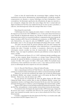 114
Como as áreas de matas/veredas são ecossistemas frágeis, qualquer forma de
interferência como aterros, desmatamentos, impermeabilizações, retirada de cascalhos,
comprometem em demasia o sistema hidrológico da bacia hidrográfica. Como
conseqüência, há diminuição significativa dos afloramentos de água nas nascentes e,
por conseguinte, redução das vazões dos cursos d’água. Este fato é comprovado por
alguns moradores do Park Way que residem há mais de 25 anos na área e percebem, a
cada ano, uma diminuição das vazões dos córregos Mato Seco e Cedro.
Espacialização das matas/veredas
A delimitação das áreas originais de matas ciliares e veredas foi feita por meio
do mapa de uso da terra de 1953 (UNESCO, op.cit). Como parte dessas fisionomias já
estava alterada ou desaparecida naquele ano, decidiu-se efetuar outro cruzamento de
informações para verificar se era possível melhorar o mapeamento das áreas originais de
matas e veredas na APA. Para tal, foi elaborado um cruzamento, no ARCVIEW, com o
solo hidromórfico, do mapa de solos da EMBRAPA (escala 1:100. 000) e de
declividade, entre 2 e 5%, do mapa de declividade da Fundação SD (escala 1:10.000).
Em geral, uma das formas de procurar delimitar parte das áreas originais das
matas é com uso associado da pedologia (solos hidromórficos) e geomorfologia
(fundos dos vales). Contudo, ao efetuar o cruzamento, observou-se que essas
informações estavam contidas nas áreas de matas/veredas do mapa do Relatório
Belcher. Logo, este mapa foi parâmetro suficiente para delimitar as áreas originais de
matas e veredas.
Cabe mencionar que Santos, M. et al. (1997) realizaram método semelhante para
estimar as áreas originais dessas fisionomias no córrego Gama Cabeça-de-Veado,
acrescido do material do Belcher as interpretações das fotos aéreas dos anos de 1986
(escala 1:30. 000), 1991 (escala 1:30. 000) e 1992 (escala 1.8000). Os resultados foram
satisfatórios e bem semelhantes em todos os anos, o que indicou um bom nível de
acerto na delimitação das áreas originais nos três anos analisados.
5.4.1.3. Zona de Vida Silvestre x Mata de Galeria/Veredas
Após a espacialização da Zona de Vida Silvestre e das matas/veredas, esta etapa
consiste no cruzamento dessas informações para conhecer as áreas de preservação da APA.
Observa-se, por meio do cruzamento dos mapas, que as áreas de matas/veredas
do Relatório Belcher nem sempre coincidem com os 80 metros da Zona de Vida
Silvestre. Muitas vezes, elas são maiores que a ZVS.
Em um processo de recuperação de matas de galeria dentro da APA Gama
Cabeça-de-Veado, deve-se atentar para as áreas do Relatório Belcher, porque este
mapeamento mostra a real largura dessa fisionomia há 48 anos atrás. Esse material é a
principal referência para se conhecer o grau de degradação das matas/veredas na APA.
Quanto à ZVS, observa-se que há muitas invasões de loteamentos nessa área. Dentro
do Park Way, principalmente, existem quadras inteiras dentro da área de preservação.
O cruzamento das informações das matas/veredas e ZVS mostra que a largura de
80 metros para matas, estipulado pelo Decreto de criação da APA, não foi o
ideal, mas o possível na ocasião, uma vez que as áreas urbanas de Park Way e Lago
Sul já existiam.
Contudo, o parcelamento dos lotes dentro do Park Way e as invasões estão cada
vez mais dentro da ZVS (Figuras 5.68 a 5.73).
 
