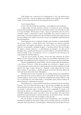 115
Cabe lembrar que o projeto de Lei Complementar nº 362, que desafeta áreas
verdes no Park Way, e que foi escolhido neste trabalho como estudo de caso, também
propôs 12 lotes dentro das Áreas de Preservação Permanente (APP’s).
5.4.2. Sistema Hídrico
5.4.2.1. Uso de proteção de mananciais - necessidade de visão integralista
A água sempre foi uma presença constante na história da nossa civilização.
Essencial para manutenção da vida e dos ecossistemas naturais, ela é utilizada em todas
as nossas atividades. Até há pouco tempo, a água era percebida como um recurso
renovável, infinito e disponível às nossas necessidades. Este conceito começa a ser
questionado. O aumento populacional e das atividades econômicas faz a água se tornar
foco de conflitos entre usuários e um recurso escasso e de qualidade comprometida nas
bacias hidrográficas.
Como agravante tem-se: mudanças climáticas que interferem na disponibilidade
dos recursos hídricos; a forma drástica das intervenções nos sistemas aquáticos
(modificações nos regimes hidrológicos, nas matas ciliares, na conectividade dos
habitats e na quantidade e qualidade da água); a "natureza coletora" dos cursos d’água
de esgotos e demais impactos; e a artificialização da paisagem, em toda área de
drenagem. Isso, contribui para deteriorar os recursos hídricos, com perda de habitats e
biodiversidade. Como conseqüência, tem-se o rompimento dos princípios de
organização dos sistemas aquáticos.
Tudo isso ocorre porque, na prática, tem-se uma visão utilitarista do sistema
hídrico. O valor intrínseco da água não é maior que sua utilidade momentânea para a
sociedade. Sua qualidade precisa ser compatível com o uso humano que lhe for destinado.
Quanto à degradação do sistema hídrico, ela está condicionada, principalmente,
a três vetores. Primeiro, a falha da sociedade em reconhecer a ligação entre a
conservação desse recurso mineral e a manutenção dos ecossistemas aquáticos de onde
provêm (rios, lagos, veredas, várzeas etc.). Segundo, a visão reducionista que se tem
desses sistemas. E, por último, o modelo de gestão setorial dos diferentes agentes de
desenvolvimento dentro das bacias hidrográficas.
Para lidar com crise que se avizinha, deve-se envidar esforços para compatibilizar
usos sustentáveis dos recursos hídricos com a capacidade de auto-organização dos
sistemas aquáticos. Assim, tem-se o tratamento integralista dos sistemas hídricos, onde
uso e conservação são inter-relacionados e incorporados pelas políticas públicas de
desenvolvimento e ordenamento territorial.
Vale lembrar que o conceito de desenvolvimento sustentável está em construção.
Portanto, "não existe desenvolvimento em si, mas sim uma sociedade que opta pelo
desenvolvimento que quer e que precisa" (Boff, 1999, p. 137). Sustentável é a sociedade
que produz o suficiente para si, levando em conta a capacidade de suporte e de
reposição da natureza e as demandas das gerações futuras. A sustentabilidade requer
profundas mudanças para ocorrer em todos os níveis da sociedade. Ela exige não só
expansão de nossas percepções e maneiras de pensar, mas de nossos valores. Isso deve
ocorrer dentro dos governos, das tecnologias e estilos de vida.
No caso da água, ao mesmo tempo em que introduzimos o novo paradigma,
descobrimos também que precisamos mudar nossa concepção sobre ela e sua forma de
utilização. Outra alternativa é a normatização e cobrança pelos usos da água. No caso
 