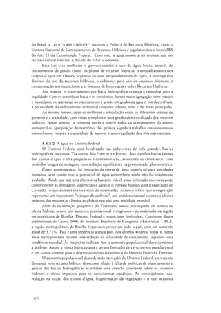 116
do Brasil, a Lei nº 9.433 (08/01/97) instituiu a Política de Recursos Hídricos, criou o
Sistema Nacional de Gerenciamento de Recursos Hídricos e regulamentou o inciso XIX
do Art. 21 da Constituição Federal. Com isso, a água passou a ser considerada um
recurso natural limitado e dotado de valor econômico.
Essa Lei visa melhorar o gerenciamento e uso da água bruta, através de
instrumentos de gestão como: os planos de recursos hídricos; o enquadramento dos
corpos d’água em classes, segundo os usos preponderantes da água; a outorga dos
direitos de uso de recursos hídricos; a cobrança pelo uso de recursos hídricos; a
compensação aos municípios; e o Sistema de Informações sobre Recursos Hídricos.
Aos poucos, o planejamento por bacia hidrográfica começa a caminhar para a
legalidade. Com os comitês de bacia e os consórcios, haverá maior agregação entre estados
e municípios, no que tange ao planejamento e gestão integrados da água e, por decorrência,
a necessidade do ordenamento territorial conjunto urbano, rural e das áreas protegidas.
Ao mesmo tempo, deve-se melhorar a articulação entre os diferentes setores de
governo e a sociedade, com vistas a implantar uma gestão descentralizada dos recursos
hídricos. Neste sentido, a primeira tarefa é inserir todos os componentes da matriz
ambiental na apropriação do território. Na prática, significa trabalhar em conjunto os
usos urbanos, rurais e a capacidade de suporte e auto-regulação dos sistemas naturais.
5.4.2.2. A água no Distrito Federal
O Distrito Federal está localizado nas cabeceiras de três grandes bacias
hidrográficas nacionais: Tocantins, São Francisco e Paraná. Isso significa baixas vazões
dos cursos d’água e alta propensão à contaminação, associado ao clima seco, com
períodos longos de estiagem, com redução significativa na precipitação pluviométrica.
Como conseqüência, há limitação da oferta de água superficial para atividades
humanas, sem contar que o potencial de água subterrânea ainda não foi totalmente
avaliado. Ainda que seja uma alternativa bastante viável, a sua utilização excessiva pode
comprometer as drenagens superficiais e agravar o estresse hídrico para a vegetação de
Cerrado, o que aumentaria os riscos de queimadas. Acresce o fato que a vegetação
representa um importante "estoque de carbono", um antídoto natural contra os efeitos
nefastos das mudanças climáticas globais que são uma realidade mundial.
Além da localização geográfica do Território, pouco privilegiada em termos de
oferta hídrica, ocorre um aumento populacional vertiginoso e desordenado na região
metropolitana de Brasília (Distrito Federal e municípios limítrofes). Conforme dados
preliminares do Censo 2000, do Instituto Brasileiro de Geografia e Estatística – IBGE,
a região metropolitana de Brasília é que mais cresce em todo o país, com um aumento
anual de 3,72%. Esta é uma tendência atípica pois, nos últimos 40 anos, todas as outras
áreas metropolitanas tiveram uma redução na velocidade de crescimento, seguindo uma
tendência mundial. As projeções indicam que o aumento populacional deve continuar
a acelerar. Assim, a oferta hídrica passa a ser um limitador de crescimento populacional
e um condicionante para o desenvolvimento econômico do Distrito Federal e Entorno.
O aumento populacional desordenado na região do Distrito Federal, a crescente
demanda pelo recurso hídrico, já escasso, aliado à falta de políticas de planejamento e
gestão das bacias hidrográficas acarretam uma pressão constante sobre os sistemas
hídricos e sérios impactos para os ecossistemas aquáticos. As conseqüências são:
redução na vazão dos cursos d’água; fragmentação da vegetação – o que ocasiona
 