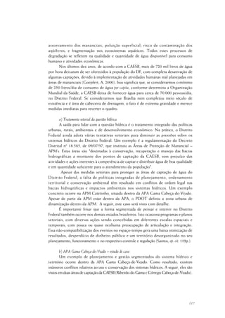 117
assoreamento dos mananciais; poluição superficial; risco de contaminação dos
aqüíferos; e fragmentação nos ecossistemas aquáticos. Todos esses processos de
degradação se refletem na qualidade e quantidade de água disponível para consumo
humano e atividades econômicas.
Nos últimos dez anos, de acordo com a CAESB, mais de 720 mil litros de água
por hora deixaram de ser oferecidos à população do DF, com completa desativação de
algumas captações, devido à implementação de atividades humanas mal planejadas em
áreas de mananciais (Goepfert, A, 2000). Isso significa que, se considerarmos o mínimo
de 250 litros/dia de consumo de água per capita, conforme determina a Organização
Mundial da Saúde, a CAESB deixa de fornecer água para cerca de 70.000 pessoas/dia,
no Distrito Federal. Se considerarmos que Brasília nem completou meio século de
existência e é área de cabeceira de drenagem, o fato é de extrema gravidade e merece
medidas imediatas para reverter o quadro.
a) Tratamento setorial da questão hídrica
A saída para lidar com a questão hídrica é o tratamento integrado das políticas
urbanas, rurais, ambientais e de desenvolvimento econômico. Na prática, o Distrito
Federal ainda adota várias tentativas setoriais para diminuir as pressões sobre os
sistemas hídricos do Distrito Federal. Um exemplo é a regulamentação do Decreto
Distrital nº 18.585, de 09/07/97, que instituiu as Áreas de Proteção de Manancial –
APM’s. Estas áreas são "destinadas à conservação, recuperação e manejo das bacias
hidrográficas a montante dos pontos de captação da CAESB, sem prejuízo das
atividades e ações inerentes à competência de captar e distribuir água de boa qualidade
e em quantidade suficiente para o atendimento da população".
Apesar das medidas setoriais para proteger as áreas de captação de água do
Distrito Federal, a falta de políticas integradas de planejamento, ordenamento
territorial e conservação ambiental têm resultado em conflitos de ordem legal nas
bacias hidrográficas e impactos ambientais nos sistemas hídricos. Um exemplo
concreto ocorre na APM Catetinho, situada dentro da APA Gama Cabeça-de-Veado.
Apesar de parte da APM estar dentro da APA, o PDOT definiu a zona urbana de
dinamização dentro da APM. A seguir, este caso será visto com detalhe.
É importante frisar que a forma segmentada de pensar e intervir no Distrito
Federal também ocorre nos demais estados brasileiros. Isto ocasiona programas e planos
setoriais, com diversas ações sendo concebidas em diferentes escalas espaciais e
temporais, com pouca ou quase nenhuma preocupação de articulação e integração.
Essa não-compatibilização dos eventos no espaço-tempo gera uma baixa otimização de
resultados, desperdício de dinheiro público e um território desorganizado no seu
planejamento, funcionamento e no respectivo controle e regulação (Santos, op. cit, 119p.).
b) APA Gama Cabeça-de-Veado – estudo de caso
Um exemplo de planejamento e gestão segmentados do sistema hídrico e
território ocorre dentro da APA Gama Cabeça-de-Veado. Como resultado, existem
inúmeros conflitos relativos ao uso e conservação dos sistemas hídricos. A seguir, eles são
vistos em duas áreas de captação da CAESB (Ribeirão do Gama e Córrego Cabeça-de-Veado).
 