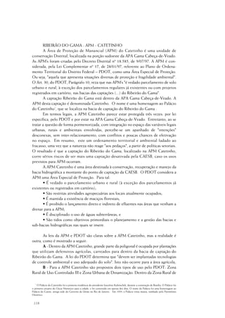 118
RIBEIRÃO DO GAMA : APM - CATETINHO
A Área de Proteção de Manancial (APM) do Catetinho é uma unidade de
conservação Distrital, localizada na porção sudoeste da APA Gama Cabeça-de-Veado.
As APM’s foram criadas pelo Decreto Distrital nº 18.585, de 9/07/97. A APM é con-
siderada, pela Lei Complementar nº 17, de 28/01/97, referente ao Plano de Ordena-
mento Territorial do Distrito Federal – PDOT, como uma Área Especial de Proteção.
Ou seja, "aquela que apresenta situações diversas de proteção e fragilidade ambiental".
O Art. 30, do PDOT, Parágrafo 10, reza que nas APM’s "é vedado parcelamento de solo
urbano e rural, à exceção dos parcelamentos regulares já existentes ou com projetos
registrados em cartório, nas bacias das captações (...) do Ribeirão do Gama".
A captação Ribeirão do Gama está dentro da APA Gama Cabeça-de-Veado. A
APM desta captação é denominada Catetinho. O nome é uma homenagem ao Palácio
do Catetinho1
, que se localiza na bacia de captação do Ribeirão do Gama .
Em termos legais, a APM Catetinho parece estar protegida três vezes: por lei
específica, pelo PDOT e por estar na APA Gama Cabeça-de-Veado. Entretanto, ao se
tratar a questão de forma pormenorizada, com integração no espaço das variáveis legais
urbanas, rurais e ambientais envolvidas, percebe-se um apanhado de "intenções"
desconexas, sem inter-relacionamento, com conflitos e poucas chances de efetivação
no espaço. Em resumo, este um ordenamento territorial e ambiental fadado ao
fracasso, uma vez que a natureza não reage "aos pedaços", a partir de políticas setoriais.
O resultado é que a captação do Ribeirão do Gama, localizado na APM Catetinho,
corre sérios riscos de ser mais uma captação desativada pela CAESB, caso os usos
previstos para APM ocorram.
A APM Catetinho é uma área destinada à conservação, recuperação e manejo da
bacia hidrográfica a montante do ponto de captação da CAESB. O PDOT considera a
APM uma Área Especial de Proteção. Para tal:
• É vedado o parcelamento urbano e rural (à exceção dos parcelamentos já
existentes ou registrados em cartório);
• São restritas atividades agropecuárias aos locais atualmente ocupados;
• É mantida a existência de maciços florestais;
• É proibido o lançamento direto e indireto de efluentes nas áreas que venham a
drenar para a APM;
• É disciplinado o uso de águas subterrâneas; e
• São tidos como objetivos primordiais o planejamento e a gestão das bacias e
sub-bacias hidrográficas nas quais se insere.
As leis da APM e PDOT são claras sobre a APM Catetinho, mas a realidade é
outra, como é mostrado a seguir:
A - Dentro da APM Catetinho, grande parte da poligonal é ocupada por plantações
que utilizam defensivos agrícolas, carreados para dentro da bacia de captação do
Ribeirão do Gama. A lei do PDOT determina que "devem ser implantadas tecnologias
de controle ambiental e uso adequado do solo". Isto não ocorre para a área agrícola;
B - Para a APM Catetinho são propostos dois tipos de uso pelo PDOT: Zona
Rural de Uso Controlado III e Zona Urbana de Dinamização. Dentro da Zona Rural de
1
O Palácio do Catetinho foi a primeira residência do presidente Juscelino Kubitschek, durante a construção de Brasília. O Palácio foi
o primeiro projeto do Oscar Niemeyer para a cidade, e foi construído em apenas dez dias. O nome do Palácio foi uma homenagem ao
Palácio do Catete, antiga sede do Governo da União no Rio de Janeiro. Em 1959, o Palácio virou museu, tombado pelo Patrimônio
Histórico.
 