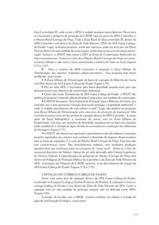 119
Uso Controlado III, onde existe a APM, é vedado qualquer parcelamento. Nesta área
se encontram o polígono de proteção da CAESB (que faz parte da APM Catetinho) e
o Núcleo Rural Córrego da Onça. Toda a Zona Rural de Uso controlado III, dentro da
APM Catetinho, está dentro da Zona de Vida Silvestre (ZVS) da APA Gama Cabeça-
de-Veado. Logo, nenhuma proposta, ainda que restritiva, pode ser feita por um Plano
Diretor dentro de uma unidade de conservação, ainda mais na sua zona de maior preser-
vação. Inclusive, o PDOT nem insere a ZVS na Zona de Conservação Ambiental do
Macrozoneamento. Soma-se o fato de o Núcleo Rural Córrego da Onça ter carac-
terísticas urbanas e não rurais e estar aumentando o número de lotes no local (Figuras
5.74 e 5.75).
C - Para o restante da APM Catetinho é proposta a Zona Urbana de
Dinamização, que significa "expansão urbana prioritária". Essa proposta tem vários
problemas, quais sejam:
• A Zona Urbana de Dinamização da bacia de captação do Ribeirão do Gama
está 98% dentro da APA Gama Cabeça-de-Veado (Figura 5.76);
• Por ser uma APA, é necessária uma baixa densidade populacional para não
descaracterizar seus objetivos de conservação ambiental;
• Como não existe Zoneamento da APA Gama Cabeça-de-Veado, o PDOT não
poderia ter proposto "expansão urbana prioritária" para a área, mas medidas de conservação;
• O PDOT denomina "Área Especial de Proteção" para o Ribeirão do Gama, por
entender que a área apresenta "situação diversa de proteção e fragilidade ambiental" e
onde "é vedado parcelamento do solo urbano e rural". Logo, não poderia ter proposto
uma Zona Urbana de Dinamização para uma área de proteção de manancial. Um
exemplo acontece com um dos pontos de captação dentro da APM Catetinho. A maior
parte da bacia hidrográfica, a montante do ponto, está na Zona Urbana de
Dinamização. Ou seja, um aumento de densidade populacional na bacia de captação
pode inviabilizar a retirada de água, devido ao assoreamento e poluição das cabeceiras
de drenagem (Figura 5.77).
• O PDOT não deveria ter aprovado o parcelamento do solo urbano e rural para
projetos registrados em cartório, sem conhecer a dimensão do impacto desses projetos
para as áreas de captações. É o caso do Núcleo Rural Córrego da Onça. Esta área não
tem características rurais. São parcelamentos urbanos, sem nenhuma produção
agropecuária que justifique estar na categoria de "zona rural". Soma-se o fato do
memorial descritivo do Núcleo. Apesar de ter sido aprovado pela Câmara Legislativa
do Distrito Federal, a espacialização da poligonal do Núcleo Córrego da Onça está
dentro do Polígono de Proteção Hídrica do Catetinho e da Zona de Vida Silvestre da
APA. A proteção do Polígono da CAESB, inclusive, é um dos objetivos de criação da
APA Gama Cabeça-de-Veado (Figuras 5.78 e 5.79).
CAPTAÇÃO DO CÓRREGO CABEÇA-DE-VEADO.
Existe uma outra área de captação dentro da APA Gama Cabeça-de-Veado,
localizada na Estação Ecológica Jardim Botânico de Brasília. A captação é feita no
córrego Cabeça-de-Veado e fica dentro da Zona de Vida Silvestre da APA. Como a
captação está em uma unidade de proteção integral, não foi definida como APM.
(Figura 5.80).
Contudo, de acordo com o SNUC, existem conflitos em relação à retirada de
água de uma Estação Ecológica, quais sejam:
 