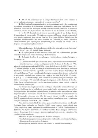 120
A - O Art. 80 estabelece que a Estação Ecológica "tem como objetivo a
preservação da natureza e a realização de pesquisas científicas";
B - Nas Estações Ecológicas só podem ser permitidas alterações dos ecossistemas
no caso de: restauração de ecossistemas modificados; manejo de espécies com fim de
preservar a diversidade biológica; coletas com finalidade científica; e pesquisas
científicas, em uma área de, no máximo, três por cento da área da unidade (ou até 1.500 ha);
C - O Art. 47, da citada Lei, é incisivo quanto à questão de uso da água dentro
dessa unidade de conservação: "O órgão ou empresa, público ou privado, responsável
pelo abastecimento de água ou que faça uso de recursos hídricos, beneficiário da
proteção proporcionada por uma unidade de conservação, deve contribuir
financeiramente para a proteção e implementação da unidade, de acordo com o
disposto em regulamentação específica".
A Estação Ecológica do Jardim Botânico de Brasília foi criada pelo do Decreto nº
14.422, de 26/11/92. Na unidade foram proibidas:
A – A exploração de recursos naturais, exceto para fins experimentais, que não
importem em prejuízo para a manutenção da biota nativa;
B – Realização de obras de terraplanagem e construção de estradas, barragens e
drenagens etc;
C – Qualquer atividade que coloque em risco o equilíbrio do ecossistema natural.
Quando se criou a Estação Ecológica do Jardim Botânico de Brasília, em 1992,
a área da estação de captação da CAESB já existia desde fevereiro de 1981 (Figura 5.81).
"O zelo em proteger as áreas de captação e ampliar as áreas de preservação ecológica
do Distrito Federal levaram o legislador a incorrer no erro de classificar a bacia do
córrego Cabeça-de-Veado como Estação Ecológica, esquecendo-se de que, no local, já
se encontrava instalada uma estrutura de captação de água da CAESB" (Goepfert,
A.op.cit., p.31). Ao mesmo tempo, a Lei Federal de criação das Estações Ecológicas é de
1981, e somente em 1992 foi criada a Estação Ecológica do Jardim Botânico de Brasília.
Logo, havia conhecimento prévio das restrições impostas a esse tipo de categoria
de unidade de conservação.
No Decreto de criação da Estação Ecológica, o legislador ainda define que "as
Estações Ecológicas são as unidades de conservação, legal e tecnicamente com melhor
definição de uso, destinando-se, principalmente, à pesquisa e educação ambiental, além
da preservação do ecossistema natural". Essas considerações não se coadunam com os
usos de captação existentes, pois além do recurso hídrico extraído, as estações da
CAESB necessitam de infra-estrutura que não combina com a Lei que rege a criação das
Estações Ecológicas (Lei nº 6.902, de 27/04/81).
Além da incompatibilidade de extrair água para abastecimento de uma Estação
Ecológica, foram realizadas, por Goepfert (2000), visitas a campo, no período da seca
(julho e agosto de 2000), e entrevistas com funcionários da CAESB e Jardim Botânico
de Brasília. O objetivo do trabalho foi verificar conflitos de uso da água, relativos aos
valores de outorga deste recurso, e a conservação da biota terrestre e aquática. Os
conflitos verificados foram:
• Retirada de água do córrego acima da vazão ecológica;
• Instalação de equipamentos e uso de produtos inadequados para Estação Ecológica;
• Construção de reservatórios de água; e
• Circulação de pessoal e veículos em excesso na unidade de conservação.
 