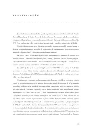 13
Este trabalho tem como objetivo subsidiar a fase de diagnóstico do Zoneamento Ambiental da Área de Proteção
Ambiental Gama Cabeça-de- Veado e Reserva da Biosfera do Cerrado. Para sua elaboração, foram considerados os
principais problemas urbanos, rurais e ambientais definidos no I Workshop de Zoneamento Ambiental da
APA. Como resultados, têm-se dois grandes produtos: a caracterização e os conflitos socioambientais da Unidade.
O estudo é dividido em sete partes. A primeira corresponde à apresentação do modelo conceitual, em que se
destacam três pontos fundamentais: necessidade da visão sistêmica do homem e natureza, inserção do conceito de
integridade ecológica e cultural e o paradigma do desenvolvimento sustentável.
Em seguida, como a APA Gama Cabeça-de-Veado contém um mosaico de unidades de conservação de
diferentes categorias e administradas pelos governos federal e distrital, é apresentada cada uma das áreas protegidas,
com suas finalidades e suas zonas ambientais. Como a maioria dos mapas utiliza a base cartográfica 1:10.000, decidiu-se
adotar os memoriais descritivos como referência para delimitar as unidades de conservação.
No capítulo quatro, é feita uma caracterização socioambiental da APA Gama Cabeça-de-Veado. São
apresentados os aspectos bióticos (terrestres e aquáticos), físicos e sociais. Nesta parte, é gerado um Índice de
Saneamento Ambiental para a APA (ISA), baseado na legislação ambiental e Agenda 21 brasileira, para os temas
cidade e agricultura sustentável.
O capítulo cinco é relativo aos conflitos socioambientais. Esta etapa é dividida em sete partes. A primeira
consiste na sobreposição e justaposição dos memoriais descritivos das unidades de conservação da APA. A segunda
parte refere-se à sobreposição das unidades de conservação sobre as zonas urbanas, rurais e de conservação, definidas
pelo Plano Diretor de Ordenamento Territorial – PDOT. A teoria trata do anel viário de Brasília e seus possíveis
impactos para a APA Gama Cabeça-de-Veado. O quarto ponto é referente ao cruzamento dos usos urbanos, rurais
e das unidades de conservação sobre a zona de preservação da vida silvestre da APA. A quinta parte é relativa aos
usos urbanos e rurais das áreas originais de matas de galeria e veredas. Além desses estudos, constam os conflitos
relativos à questão hídrica. Outro ponto abordado é a questão da participação da sociedade no planejamento e gestão
da APA. Para tal, é mostrado o desenrolar de uma ação civil dentro da APA. Outro produto é a ocupação urbana
em áreas acima da declividade permitida para APAs. Ao mesmo tempo, várias matrizes foram construídas, com
comentários, para mostrar as incongruências das legislações territorial e ambiental dentro da APA e apontar as áreas
onde existem invasões urbanas e rurais nas zonas de maiores restrições ambientais. Como foi utilizada no Sistema de
A P R E S E N T A Ç Ã O
. . . . . . . . . . . . . . . . . . . . . . . . . . . . . . . . . . . . . . . . .
 