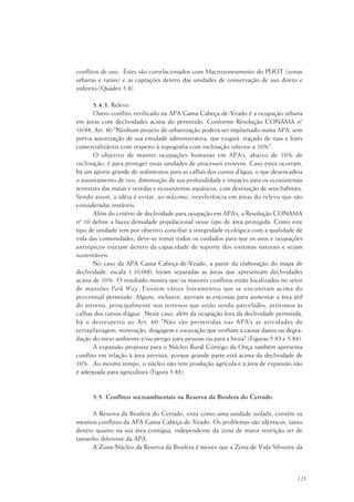 125
conflitos de uso. Estes são correlacionados com Macrozoneamento do PDOT (zonas
urbanas e rurais) e as captações dentro das unidades de conservação de uso direto e
indireto (Quadro 5.8).
5.4.3. Relevo
Outro conflito verificado na APA Gama Cabeça-de-Veado é a ocupação urbana
em áreas com declividades acima do permitido. Conforme Resolução CONAMA nº
10/88, Art. 80 "Nenhum projeto de urbanização poderá ser implantado numa APA, sem
prévia autorização de sua entidade administrativa, que exigirá: traçado de ruas e lotes
comercializáveis com respeito à topografia com inclinação inferior a 10%".
O objetivo de manter ocupações humanas em APA’s, abaixo de 10% de
inclinação, é para proteger essas unidades de processos erosivos. Caso estes ocorram,
há um aporte grande de sedimentos para as calhas dos cursos d’água, o que desencadeia
o assoreamento de rios, diminuição de sua profundidade e impacto para os ecossistemas
terrestres das matas e veredas e ecossistemas aquáticos, com destruição de seus habitats.
Sendo assim, a idéia é evitar, ao máximo, interferência em áreas do relevo que são
consideradas instáveis.
Além do critério de declividade para ocupação em APA’s, a Resolução CONAMA
nº 10 define a baixa densidade populacional nesse tipo de área protegida. Como este
tipo de unidade tem por objetivo conciliar a integridade ecológica com a qualidade de
vida das comunidades, deve-se tomar todos os cuidados para que os usos e ocupações
antrópicos estejam dentro da capacidade de suporte dos sistemas naturais e sejam
sustentáveis.
No caso da APA Gama Cabeça-de-Veado, a partir da elaboração do mapa de
declividade, escala 1:10.000, foram separadas as áreas que apresentam declividades
acima de 10%. O resultado mostra que os maiores conflitos estão localizados no setor
de mansões Park Way. Existem vários loteamentos que se encontram acima do
percentual permitido. Alguns, inclusive, aterram as encostas para aumentar a área útil
do terreno, principalmente nos terrenos que estão sendo parcelados, próximos às
calhas dos cursos d’água. Neste caso, além da ocupação fora da declividade permitida,
há o desrespeito ao Art. 60 "Não são permitidas nas APA’s as atividades de
terraplanagem, mineração, dragagem e escavação que venham a causar danos ou degra-
dação do meio ambiente e/ou perigo para pessoas ou para a biota" (Figuras 5.83 e 5.84).
A expansão proposta para o Núcleo Rural Córrego da Onça também apresenta
conflito em relação à área prevista, porque grande parte está acima da declividade de
10%. Ao mesmo tempo, o núcleo não tem produção agrícola e a área de expansão não
é adequada para agricultura (Figura 5.85).
5.5. Conflitos socioambientais na Reserva da Biosfera do Cerrado
A Reserva da Biosfera do Cerrado, vista como uma unidade isolada, contém os
mesmos conflitos da APA Gama Cabeça-de-Veado. Os problemas são idênticos, tanto
dentro quanto na sua área contígua, independente da zona de maior restrição ser de
tamanho diferente da APA.
A Zona-Núcleo da Reserva da Biosfera é menor que a Zona de Vida Silvestre da
 