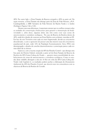 126
APA. Por outro lado, a Zona-Tampão da Reserva extrapola a APA na parte sul. Na
seção noroeste, a Zona-Tampão não abrange parte da Zona de Vida Silvestre, a R.A.
Candangolândia, a ARIE Santuário da Vida Silvestre do Riacho Fundo e o Jardim
Zoológico (Figuras 5.86 a 5.89).
Mesmo com essas diferenças, é importante atentar que os conflitos tornam todas
as unidades de conservação insuficientes para garantir a manutenção da biodi-
versidade e, além disso, algumas delas não têm como criar suas zonas de
amortecimento e corredores ecológicos. No caso da Reserva da Biosfera dentro da
APA, ainda há o desafio de conectar sua Zona-Núcleo com as demais, inseridas no DF.
Em face de este Território estar cada vez mais fragmentado, devido ao crescimento
desordenado, e com o agravante de possuir uma das maiores taxas de crescimento
populacional do país, onde 18% da População Economicamente Ativa (PEA) está
desempregada, o desafio de conciliar desenvolvimento e conservação parece cada vez
mais difícil de se efetivar.
Espera-se, com a recente criação da APA do Planalto Central – que abrange uma
boa parte do Distrito Federal, incluindo a parte sul da Zona-Tampão da Reserva da
Biosfera da APA Gama Cabeça-de-Veado – , garantir maior possibilidade de esta-
belecimento de zonas de amortecimento e corredores ecológicos. Como os estu-
dos deste trabalho abrangem a área de 10 Km em volta da APA Gama Cabeça-de-
Veado (vide Capítulo 6), os resultados podem auxiliar a elaboração do Zoneamento
Ambiental da APA do Planalto Central, que deverá estar em consonância com os
objetivos da Reserva da Biosfera do Cerrado.
 