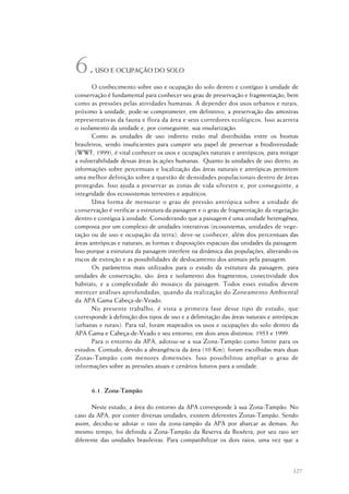 127
USO E OCUPAÇÃO DO SOLO
O conhecimento sobre uso e ocupação do solo dentro e contíguo à unidade de
conservação é fundamental para conhecer seu grau de preservação e fragmentação, bem
como as pressões pelas atividades humanas. A depender dos usos urbanos e rurais,
próximo à unidade, pode-se comprometer, em definitivo, a preservação das amostras
representativas da fauna e flora da área e seus corredores ecológicos. Isso acarreta
o isolamento da unidade e, por conseguinte, sua insularização.
Como as unidades de uso indireto estão mal distribuídas entre os biomas
brasileiros, sendo insuficientes para cumprir seu papel de preservar a biodiversidade
(WWF, 1999), é vital conhecer os usos e ocupações naturais e antrópicos, para mitigar
a vulnerabilidade dessas áreas às ações humanas. Quanto às unidades de uso direto, as
informações sobre percentuais e localização das áreas naturais e antrópicas permitem
uma melhor definição sobre a questão de densidades populacionais dentro de áreas
protegidas. Isso ajuda a preservar as zonas de vida silvestre e, por conseguinte, a
integridade dos ecossistemas terrestres e aquáticos.
Uma forma de mensurar o grau de pressão antrópica sobre a unidade de
conservação é verificar a estrutura da paisagem e o grau de fragmentação da vegetação
dentro e contígua à unidade. Considerando que a paisagem é uma unidade heterogênea,
composta por um complexo de unidades interativas (ecossistemas, unidades de vege-
tação ou de uso e ocupação da terra), deve-se conhecer, além dos percentuais das
áreas antrópicas e naturais, as formas e disposições espaciais das unidades da paisagem.
Isso porque a estrutura da paisagem interfere na dinâmica das populações, alterando os
riscos de extinção e as possibilidades de deslocamento dos animais pela paisagem.
Os parâmetros mais utilizados para o estudo da estrutura da paisagem, para
unidades de conservação, são: área e isolamento dos fragmentos; conectividade dos
habitats; e a complexidade do mosaico da paisagem. Todos esses estudos devem
merecer análises aprofundadas, quando da realização do Zoneamento Ambiental
da APA Gama Cabeça-de-Veado.
No presente trabalho, é vista a primeira fase desse tipo de estudo, que
corresponde à definição dos tipos de uso e a delimitação das áreas naturais e antrópicas
(urbanas e rurais). Para tal, foram mapeados os usos e ocupações do solo dentro da
APA Gama e Cabeça-de-Veado e seu entorno, em dois anos distintos: 1953 e 1999.
Para o entorno da APA, adotou-se a sua Zona-Tampão como limite para os
estudos. Contudo, devido a abrangência da área (10 Km), foram escolhidas mais duas
Zonas-Tampão com menores dimensões. Isso possibilitou ampliar o grau de
informações sobre as pressões atuais e cenários futuros para a unidade.
6.1. Zona-Tampão
Neste estudo, a área do entorno da APA corresponde à sua Zona-Tampão. No
caso da APA, por conter diversas unidades, existem diferentes Zonas-Tampão. Sendo
assim, decidiu-se adotar o raio da zona-tampão da APA por abarcar as demais. Ao
mesmo tempo, foi definida a Zona-Tampão da Reserva da Biosfera, por seu raio ser
diferente das unidades brasileiras. Para compatibilizar os dois raios, uma vez que a
6.
 