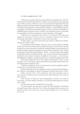 131
6.3. Uso e ocupação do solo – 1999
A APA apresenta a maior parte de sua área coberta de vegetação nativa. São 74%
de área natural contra 26% de antrópica. Contudo, isso não significa que essa vegetação
seja um bloco contínuo. Observa-se que a área está bastante fragmentada. Para uma
análise mais precisa, é necessário analisar os seguintes parâmetros: área do fragmento, tamanho
e isolamento dos fragmentos; conectividade dos habitats e complexidade do mosaico
da paisagem. Através dessas informações, pode-se avaliar, de maneira mais fidedigna, a
qualidade das áreas naturais existentes na APA e, por conseguinte, prever os riscos para
as comunidades em relação às mudanças na suas composições e diversidades.
Através do uso e ocupação do solo, dentro e no entorno da APA, apenas em
relação aos percentuais das áreas naturais e antrópicas, observa-se que existem
informações interessantes e importantes a serem vistas, quais sejam:
As áreas naturais, em termos percentuais, são maiores na APA que nas Zonas-
Tampão (3km, 6km e 10 km);
• É na primeira Zona-Tampão (3 km) que ocorre a maior perda de vegetação
natural. Os 74% de área natural, dentro da APA, passam para cerca de 40% na sua área
contígua. Isto mostra uma pressão imediata de ocupação humana na área protegida, em
função da redução relativa de vegetação ser maior na Zona-Tampão de 3 km. A perda
da vegetação original desta Zona-Tampão é de 60%. Ao mesmo tempo, pela redução
da vegetação ser maior nessa Zona-Tampão – que é a área de amortecimento da Reserva
da Biosfera do Cerrado e de algumas unidades de conservação –, o fato mostra a
dificuldade de se estabelecer zonas de amortecimento e corredores ecológicos para a APA;
• Na Zona-Tampão de 6 km as áreas naturais correspondem a 53% e as áreas
antrópicas, a 47%. Os valores mostram uma melhoria da vegetação original dessa zona
em relação à Zona-Tampão de 3 km;
• Na Zona-Tampão de 10 km, o percentual que existe de vegetação original é
de quase 48%, contra 52% de área antrópica;
• Apesar da perda relativa de vegetação ser maior na primeira Zona-Tampão (3
km), observa-se uma redução constante da vegetação nas demais zonas (6 km e 10 km).
• Nas zonas de 6 km e 10 km, observa-se uma maior proporção entre as
áreas naturais e antrópicas do que na zona de 3km, onde a diferença entre as áreas é
mais marcante.
• Ao observar os dados de forma desagregada, percebe-se que todas as
fisionomias, em termos relativos, diminuem, à exceção das mata/veredas nas zonas de
6 km e 10km;
• A fisionomia que mais foi reduzida foi a de cerrado;
• A área da água, que aumenta ao longo das Zonas-Tampão, corresponde
ao Lago Paranoá. Entre as zonas de 3 km e 6 km a área da água diminui um pouco, em
razão da zona de 3 km conter mais a área do Lago (Quadros 6.6 a 6.10 e Figuras
6.7 e 6.16).
 