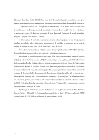 14
Informações Geográficas (SIG) ARCVIEW, a maior parte dos conflitos legais foi espacializada, o que gerou
inúmeros mapas temáticos, dentro de uma proposta inédita para tratar as questões legais das unidades de conservação.
O capitulo seis mostra os usos e ocupações do solo dentro da APA e no seu entorno. Neste caso, como forma
de contribuir com os estudos do Zoneamento, foram utilizados três tipos de Zonas-Tampão (3km, 6km e 10km), para
os anos de 1953 e 1999. Os dados são apresentados de forma desagregada (fisionomias de cerrado, agricultura,
pastagem) e agregada (usos antrópico e natural).
O último capítulo, de conclusões e recomendações de curto, médio e longo prazos para os principais pontos
abordados no trabalho, indica, objetivamente, medidas capazes de consolidar os mecanismos para a gestão de
unidades de conservação de uso direto, caso da APA Gama Cabeça-de-Veado.
Para os diversos cruzamentos, foi utilizado o Sistema de Informações Geográficas ARCVIEW. Além disso,
foram produzidos programas específicos para este projeto e utilizados outros existentes.
A maior parte dos resultados apresentados aqui compõe tese de doutorado em Zoneamento Ambiental, de autoria
da geógrafa Mônica Veríssimo, defendida no Departamento de Geologia Geral e Aplicada do Instituto de Geociências
da Universidade de Brasília. Os dados relativos à captação da água, dentro do Córrego Cabeça-de-Veado, resultam
da dissertação de mestrado da Engenheira Florestal Alessa Senna Jeronymo Goepfert, apresentada ao Departamento
de Engenharia Florestal da Faculdade de Tecnologia (UnB). As informações referentes aos ecossistemas terrestres são
resultados de diversos trabalhos desenvolvidos pelo Departamento de Engenharia Florestal, em parceria com o
Departamento de Biologia (UnB) e o Instituto Brasileiro de Geografia e Estatística (IBGE). As informações relativas
aos ecossistemas aquáticos foram produzidas pela Divisão de Estudos Ambientais do Cerrado – Reserva Ecológica
do IBGE. Coube à Fundação Sustentabilidade e Desenvolvimento (Fundação SD) a cessão de mapas temáticos
e programas para a consecução do Projeto.
A publicação do estudo é uma iniciativa da UNESCO, com o apoio da Secretaria de Meio Ambiente e
Recursos Hídricos – SEMARH. O Programa da Reserva da Biosfera no Brasil – O Homem e a Biosfera (MAB)
– é uma parceria da UNESCO com o Ministério do Meio Ambiente – MMA.
 
