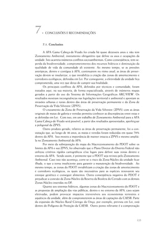 135
CONCLUSÕES E RECOMENDAÇÕES
7.1. Conclusões
A APA Gama Cabeça-de-Veado foi criada há quase dezesseis anos e não tem
Zoneamento Ambiental, instrumento obrigatório que define os usos e ocupações da
unidade. Isto acarreta inúmeros conflitos socioambientais. Como conseqüência, tem-se:
perda da biodiversidade, comprometimento dos recursos hídricos e diminuição da
qualidade de vida da comunidade ali existente. Ao mesmo tempo, se as pressões
antrópicas, dentro e contígua à APA, continuarem no ritmo atual, as áreas de preser-
vação devem se insularizar, o que inviabiliza a criação das zonas de amortecimento e
corredores ecológicos, definidas em Lei. Por conseguinte, a efetividade da unidade fica
comprometida, uma vez que deixa de cumprir sua finalidade.
Os principais conflitos da APA, definidos por técnicos e comunidade, foram
tratados aqui, na sua maioria, de forma espacializada, através de inúmeros mapas
gerados a partir do uso do Sistema de Informações Geográficas ARC/VIEW. Os
resultados mostram incongruências nas legislações territorial e ambiental e apontam as
invasões urbanas e rurais dentro das áreas de preservação permanente e da Zona de
Preservação da Vida Silvestre (ZPVS).
O cruzamento da Zona de Preservação da Vida Silvestre (ZPVS) com as áreas
originais de matas de galeria e veredas permitiu conhecer as discrepâncias entre estas e
as definidas em Lei. Com isso, em um trabalho de Zoneamento Ambiental para a APA
Gama Cabeça-de-Veado será possível, a partir dos resultados apresentados, aperfeiçoar
a poligonal da ZPVS.
Outro produto gerado, relativo as áreas de preservação permanente, foi a con-
statação que, ao longo de 46 anos, as matas e veredas foram reduzidas em quase 78%
dentro da APA. Isso mostra a importância de manter intacta a ZPVS e mesmo ampliá-
la no Zoneamento Ambiental da APA.
Por meio da sobreposição do mapa do Macrozoneamento do PDOT sobre os
limites da APA e sua ZPVS, foi observado que o Plano Diretor do Distrito Federal não
utilizou critérios rígidos cartográficos e/ou legais para definir suas zonas dentro e
entorno da APA. Sendo assim, é premente que o PDOT seja revisto pelo Zoneamento
Ambiental. Caso isso não aconteça, corre-se o risco da Zona-Núcleo da unidade ficar
ilhada, o que a torna insuficiente para garantir a manutenção da biodiversidade. Ao
mesmo tempo, as zonas do PDOT inviabilizam a criação das zonas de amortecimento
e corredores ecológicos, os quais são necessários para as espécies renovarem seu
estoque genético e conseguir alimentos. Outra conseqüência negativa do PDOT é
prejudicar a conexão da Zona-Núcleo da Reserva da Biosfera do Cerrado com as demais
Zonas-Núcleo inseridas no DF.
Quanto aos sistemas hídricos, algumas zonas do Macrozoneamento do PDOT e
as propostas de ampliação das vias públicas, dentro e no entorno da APA, caso sejam
efetivadas, podem provocar impactos irreversíveis aos ecossistemas terrestres e
aquáticos da unidade, além de comprometerem as áreas de captações da CAESB. Parte
da expansão do Núcleo Rural Córrego da Onça, por exemplo, prevista em Lei, está
dentro do Polígono de Proteção da CAESB. Outro ponto relevante é a comprovação
7.
 