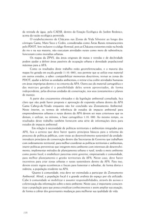 136
da retirada de água, pela CAESB, dentro da Estação Ecológica do Jardim Botânico,
acima da vazão ecológica permitida.
O estabelecimento de Chácaras nas Zonas de Vida Silvestre ao longo dos
córregos Gama, Mato Seco e Cedro, consideradas como Áreas Rurais remanescentes
pelo PDOT, fere inclusive o código florestal, pois as Chácaras existentes estão na borda
do rio e na sua maioria, não executam atividades rurais como meio de subsistência:
funcionam como moradias urbanas.
Os mapas da ZPVS, das áreas originais de matas e veredas e de declividade
podem ajudar a definir áreas passíveis de ocupação urbana e densidade populacional
máximas para a APA.
Como os resultados deste trabalho estão georreferenciados, e a maioria dos
mapas foi gerada em escala grande (1:10. 000), isso permite que se utilize esse material
em outros estudos, a saber: compatibilizar memoriais descritivos; revisar as zonas do
PDOT; ajudar a definir as unidades ambientais; e retirar e/ou coibir atividades humanas
em áreas impróprias dentro e no entorno da APA. Outro uso do material cartográfico e
das matrizes geradas é a possibilidade deles serem aproveitados, de forma
independente, pelas diversas unidades de conservação, nos seus zoneamentos e planos
de manejo.
A partir dos cruzamentos efetuados e da legislação ambiental consultada, fica
claro que não pode haver proposta e aprovação de expansão urbana dentro da APA
Gama Cabeça-de-Veado enquanto não for concluído seu Zoneamento Ambiental.
Neste ínterim, os termos de referência de estudos de impacto ambiental para
empreendimentos urbanos e rurais dentro da APA devem ser mais criteriosos que os
demais, e utilizar, no mínimo, a base cartográfica 1:10. 000. Ao mesmo tempo, os
resultados deste trabalho também fornecem uma série de informações úteis para
estudos de impacto ambiental.
Em relação à necessidade de políticas territoriais e ambientais integradas para
APA, fica a certeza que deve haver quatro princípios básicos para a reforma do
processo de políticas públicas, com vistas ao desenvolvimento sustentável da unidade:
introduzir princípios de conservação dentro das Secretarias de Governo que trabalham
com ordenamento territorial, para melhor coordenar as políticas territoriais e ambientais;
inserir políticas preventivas que integrem meio ambiente com interesses de desenvolvi-
mento; implementar métodos de planejamento urbano e rural, tendo o meio ambiente
como ponto focal; e estabelecer parcerias entre governo, empresariado e comunidade,
para melhor planejamento e gestão territoriais da APA. Neste caso, deve haver
incentivos para criar zonas urbanas e rurais sustentáveis dentro da APA. Para isso,
devem existir regras econômicas e fiscais para fomentar e subsidiar, de forma direta e
indireta, a população residente na APA.
Quanto à comunidade, esta deve ser estimulada a participar do Zoneamento
Ambiental. Afinal, a população local é a grande avalista do espaço por ela utilizado.
Cabe à comunidade se mobilizar e assumir responsabilidades, através do acesso e
coletivização das informações sobre o meio ambiente. Neste caso, é importante conscien-
tizar a população para que possa cristalizar conhecimentos e assim ampliar sua atuação,
de forma a cobrar dos governantes mudanças para melhorar sua qualidade de vida.
 