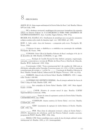 143
BIBLIOGRAFIA
ANJOS, R.S.A. Mapa imagem multitemporal do Distrito Federal do Brasil. 2ed. Brasília: Editora
UP Line Ltda, 1998.
_____. SIG e dinâmica territorial: modelagem dos processos formadores da expansão
urbana no Distrito Federal. In: II CONGRESSO E FEIRA PARA USUÁRIOS DE
GEOPROCESSAMENTO. Anais. Curitiba: Sagres Editora, 1996. 971p.
BECKER, B.K; EGLER,C.A.G. Detalhamento da metodologia para execução dos zoneamentos
ecológico-econômico pelos estados da Amazônia Legal, 1995. SAE-MMA. jul. 1995.
BOFF, L. Saber cuidar: ética do humano – compaixão pela terra. Petrópolis, RJ:
Vozes, 1999.
_____. O despertar da águia: o diabólico e o simbólico na construção da realidade.
Petrópolis, RJ: Vozes, 1998.
_____. CONAMA. Diário Oficial da Republica Federativa do Brasil: resolução nº10, de 14
de dezembro de 1988. Brasília: CONAMA, 11 ago. 1989.
_____. _____. Resoluções do Conselho Nacional do Meio Ambiente: pesquisa, organização,
remissão, comentários e revisão de Waldir de Deus Pinto e Marília de Almeida.
Brasília: W.D. Ambiental, 1999. 932p.
_____. Constituição (1988). Texto constitucional de 5 de outubro de 1988 com as
alterações adotadas pelas Emendas Constitucionais nºs 1/92 a 19/98 e emendas
constitucionais de revisão n. 1 a 6/94. In: _____. Constituição da República Federativa do
Brasil. Brasília: Senado Federal, Subsecretaria de Edições Técnicas, 1998. xix,335p.
_____. EMBRAPA. Mapa de solos do Distrito Federal. Brasília: EMBRAPA, 1978. 1 mapa,
color. Escala 1:100.000.
_____. GOVERNO DO DISTRITO FEDERAL. Área de proteção ambiental das bacias do
Gama e Cabeça-de-Veado. Brasília: GDF, 1987.
_____. _____. Base cartográfica do Distrito Federal. Brasília: GDF, 1997. Meio digital.
Escala 1:10.000.
_____. _____. CAESB. Relatório de consumo mensal de água. Brasília: CAESB/
Superintendência Comercial, 1998a.
_____. _____. _____. Sinopse do sistema de esgotamento sanitário do Distrito Federal. Brasília:
CAESB/DRSE/SPCE, dez.1998b.
_____. _____. CODEPLAN. Anuário estatístico do Distrito Federal, 1995/1996. Brasília:
CODEPLAN, 1997.
_____. _____. FZDF. Levantamento da vegetação do Jardim Botânico de Brasília. Brasília:
GDF, 1990. 93p.
_____. _____. IPDF. Plano diretor de ordenamento territorial e urbano do Distrito Federal –
(PDOT): documento de referência, perfil do Distrito Federal, estudos setoriais,
proposta do PDOT. Brasília: IPDF, 1996. 242p.
_____. IBAMA, GTZ. Roteiro metodológico para a gestão de área de proteção ambiental: versão
institucional 4.0. Brasília: 1999. p. 219. (mimeografado).
8.
 