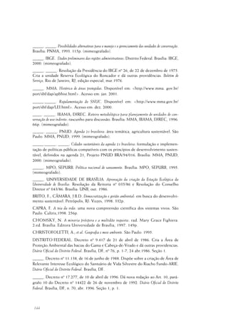 144
_____. _____. Possibilidades alternativas para o manejo e o gerenciamento das unidades de conservação.
Brasília: PNMA, 1993. 115p. (mimeografado).
_____. IBGE. Dados preliminares das regiões administrativas: Distrito Federal. Brasília: IBGE,
2000. (mimeografado).
_____. _____. Resolução da Presidência do IBGE nº 26, de 22 de dezembro de 1975.
Cria a unidade Reserva Ecológica do Roncador e dá outras providências. Boletim de
Serviço, Rio de Janeiro, RJ, edição especial, mar.1976.
_____. MMA. Histórico de áreas protegidas. Disponível em: <http://www.mma. gov.br/
port/sbf/dap/apbhist.html>. Acesso em: jan. 2001.
_____._____. Regulamentação do SNUC. Disponível em: <http://www.mma.gov.br/
port/sbf/dap/LEI.html>. Acesso em: dez. 2000.
____. _____. IBAMA; DIREC. Roteiro metodológico para planejamento de unidades de con-
servação de uso indireto: rascunho para discussão. Brasília: MMA, IBAMA, DIREC, 1996.
66p. (mimeografado).
_____. _____. PNUD. Agenda 21 brasileira: área temática, agricultura sustentável. São
Paulo: MMA, PNUD, 1999. (mimeografado).
_____._____. _____. Cidades sustentáveis da agenda 21 brasileira: formulação e implemen-
tação de políticas públicas compatíveis com os princípios de desenvolvimento susten-
tável, definidos na agenda 21, Projeto PNUD BRA/94/016. Brasília: MMA, PNUD,
2000. (mimeografado).
_____. MPO; SEPURB. Política nacional de saneamento. Brasília: MPO, SEPURB, 1995.
(mimeografado).
_____. UNIVERSIDADE DE BRASÍLIA. Aprovação da criação da Estação Ecológica da
Universidade de Brasília: Resolução da Reitoria nº 035/86 e Resolução do Conselho
Diretor nº 043/86. Brasília: UNB, out. 1986.
BRITO, F.; CÂMARA, J.B.D. Democratização e gestão ambiental: em busca do desenvolvi-
mento sustentável. Petrópolis, RJ: Vozes, 1998. 332p.
CAPRA, F. A teia da vida: uma nova compreensão científica dos sistemas vivos. São
Paulo: Cultrix,1998. 256p.
CHOMSKY, N. A minoria próspera e a multidão inquieta: rad. Mary Grace Fighiera.
2.ed. Brasília: Editora Universidade de Brasília, 1997. 149p.
CHRISTOFOLETTI, A.; et al. Geografia e meio ambiente. São Paulo: 1995.
DISTRITO FEDERAL. Decreto nº 9.417 de 21 de abril de 1986. Cria a Área de
Proteção Ambiental das bacias do Gama e Cabeça-de-Veado e dá outras providencias.
Diário Oficial do Distrito Federal. Brasília, DF, nº 76, p. 1-7, 24 abr.1986. Seção 1.
_____. Decreto nº 11.138, de 16 de junho de 1988. Dispõe sobre a criação de Área de
Relevante Interesse Ecológico do Santuário de Vida Silvestre do Riacho Fundo-ARIE.
Diário Oficial do Distrito Federal. Brasília, DF.
_____. Decreto nº 17.277, de 10 de abril de 1996. Dá nova redação ao Art. 10, pará-
grafo 10 do Decreto nº 14422 de 26 de novembro de 1992. Diário Oficial do Distrito
Federal. Brasília, DF, n. 70, abr. 1996. Seção 1, p. 1.
 