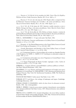 145
_____. Decreto nº 23.238 de 24 de setembro de 2002. Diário Oficial da República
Federativa do Brasil, Poder Executivo, Brasília, DF, 25 set. 2002. p. 5.
_____. Decreto nº 191.213, de 6 de maio de 1998. Dispõe sobre a criação de Área
de Relevante Interesse Ecológico do Cerradão e dá outras providências. Diário
Oficial do Distrito Federal. Brasília, DF, n. 84, mai. 1998. Seção 1, p. 1.
_____. Lei nº 421, de 19 de março de 1993. Autoriza o poder executivo a criar o
Núcleo Córrego da Onça e dá outras providências. Diário Oficial do Distrito Federal.
Brasília, DF, n. 58, mar. 1993. Seção 1, p. 1.
_____. Lei nº 742, de 28 de julho de 1994. Define os limites, funções e sistema de
gestão da Reserva da Biosfera do Cerrado no Distrito Federal e dá outras providências.
Diário Oficial do Distrito Federal. Brasília, DF, jul. 1994. Seção 1, p. 5.
FANI, A.; ALESSANDRI, C. O lugar no/do mundo. São Paulo: 1996.
FELFILI, J.M. Diversity, Structure and Dynamics of a Gallery Forest in Central Brazil.
Vegetation, n. 117, p. 1-15, 1995.
_____. Dynamics of the Natural Regeneration in the Gama Gallery Forest in Central
Brazil. Forest Ecology and Management, n. 91, p. 235-245, 1997.
_____. Growth, Recruitment and Mortality of the Gama Gallery Forest in Central
Brazil. Journal of Tropical Ecology, n. 11, p. 67-83, 1994.
_____ et al. Comparação florística e fitossociológica do cerrado nas chapadas Pratinha
e dos Veadeiros. In: LEITE, L.; SAITO, C.H. Contribuição ao conhecimento ecológico do
cerrado. 1997. p. 6-11.
_____ et al. Comparison of Cerrado (sensu stricto) Vegetation in Central Brazil. Ciência
e Cultura, v. 50, n. 4, p. 237-243,1998.
_____ et al. Projeto Biogeografia do Bioma Cerrado: vegetação e solos. Caderno de
Geociências do IBGE, n. 12, p. 75-166, 1994.
FERREIRA, L. A questão ambiental: sustentabilidade e políticas públicas no Brasil. .
São Paulo: Editorial Bomtempo, 1998. 154p.
FILGUEIRAS, T. S. et al. Floristic and Structural Comparison of Cerrado (sensu stricto)
Vegetation in Central Brasil. In: DALLMEYER, F. (Ed.) Measuring and Monitoring Forest
Biological Diversity. New York: Ed. Smithsonian Foundation, MAB, The Parthenon
publishing, 1998.
FOLHA DE SÃO PAULO. Caderno especial. São Paulo: 2 nov. 1997.
FORMAN, R.T.T. Land Mosaics: the ecology of landscapes and region. Cambridge:
Cambridge University, 1997.
FÓRUM CIDADE E CIDADANIA. Análise do plano diretor de ordenamento territorial.
Brasília: 1996. 62p. (mimeografado).
FREIRE, P.; WEBER, J. Gestão de recursos naturais renováveis e desenvolvimento: novos desafios
para a pesquisa ambiental. São Paulo: Cortez, 1997. (Desenvolvimento, meio ambiente
e sociedade).
FREITAS, S.F.H.; CAMPOS, J.E.G. Inventário hidrogeológico e dos recursos hídricos superficiais
do Distrito Federal. Brasília: Universidade de Brasília, 1998. 208p. (Instituto de Geociências
da Universidade de Brasília, IEMA/SEMATEC/UnB; 1).
 