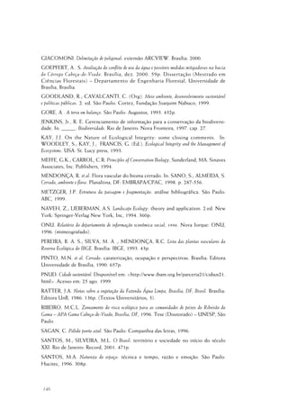 146
GIACOMONI. Delimitação de poligonal: extensão ARCVIEW. Brasília: 2000.
GOEPFERT, A . S. Avaliação do conflito de uso da água e possíveis medidas mitigadoras na bacia
do Córrego Cabeça-de-Veado. Brasília, dez. 2000. 59p. Dissertação (Mestrado em
Ciências Florestais) – Departamento de Engenharia Florestal, Universidade de
Brasília, Brasília.
GOODLAND, R.; CAVALCANTI, C. (Org). Meio ambiente, desenvolvimento sustentável
e políticas públicas. 2. ed. São Paulo: Cortez, Fundação Joaquim Nabuco, 1999.
GORE, A . A terra em balanço. São Paulo: Augustus, 1993. 432p.
JENKINS, Jr., R. E. Gerenciamento de informação para a conservação da biodiversi-
dade. In: _____. Biodiversidade. Rio de Janeiro: Nova Fronteira, 1997. cap. 27.
KAY, J.J. On the Nature of Ecological Integrity: some closing comments. In:
WOODLEY, S.; KAY, J.; FRANCIS, G. (Ed.). Ecological Integrity and the Management of
Ecosystems. USA: St. Lucy press, 1993.
MEFFE, G.K.; CARROL, C.R. Principles of Conservation Biology. Sunderland, MA: Sinaves
Associates, Inc. Publishers, 1994.
MENDONÇA, R. et al. Flora vascular do bioma cerrado. In: SANO, S.; ALMEIDA, S.
Cerrado, ambiente e flora. Planaltina, DF: EMBRAPA/CPAC, 1998. p. 287-556.
METZGER, J.P. Estrutura da paisagem e fragmentação: análise bibliográfica. São Paulo:
ABC, 1999.
NAVEH, Z.; LIEBERMAN, A.S. Landscape Ecology: theory and application. 2.ed. New
York: Springer-Verlag New York, Inc, 1994. 360p.
ONU. Relatório do departamento de informação econômica social, 1996. Nova Iorque: ONU,
1996. (mimeografado).
PEREIRA, B. A. S.; SILVA, M. A .; MENDONÇA, R.C. Lista das plantas vasculares da
Reserva Ecológica do IBGE. Brasília: IBGE, 1993. 43p.
PINTO, M.N. et al. Cerrado: caraterização, ocupação e perspectivas. Brasília: Editora
Universidade de Brasília, 1990. 657p.
PNUD. Cidade sustentável. Disponível em: <http://www.ibam.org.br/parceria21/cidsus21.
html>. Acesso em: 25 ago. 1999.
RATTER, J.A. Notas sobre a vegetação da Fazenda Água Limpa, Brasília, DF, Brasil. Brasília:
Editora UnB, 1986. 136p. (Textos Universitários; 3).
RIBEIRO, M.C.L. Zoneamento do risco ecológico para as comunidades de peixes do Ribeirão do
Gama – APA Gama Cabeça-de-Veado, Brasília, DF, 1996. Tese (Doutorado) – UNESP, São
Paulo.
SAGAN, C. Pálido ponto azul. São Paulo: Companhia das letras, 1996.
SANTOS, M.; SILVEIRA, M.L. O Brasil: território e sociedade no início do século
XXI. Rio de Janeiro: Record, 2001. 471p.
SANTOS, M.A. Natureza do espaço: técnica e tempo, razão e emoção. São Paulo:
Hucitec, 1996. 308p.
 