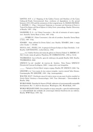147
SANTOS, M.V. et. al. Mapping of the Gallery Forests and Marshses of the Gama
Cabeça-de-Veado Environmental Area: evolution of degradation in the period
between 1953-1992 and the estimation of their original areas. In: IMANÃ-ENCINAS,
J.; KLEINN, C. (Org.). International Symposium on Assessment and Monitoring of Forests in
Tropical Dry Regions with Special Reference to Gallery Forests: proceedings. Brasilia: University
of Brasilia, 1997. 378p.
SAUNDERS, D. A . et al. Nature Conservation 1: the role of remnants of native vegeta-
tion. Australia: Surrey Beaty & Sons, 1987. 410p.
_____; HOBBS, R. J. Nature Conservation 2: the role of corridors. Australia: Surrey Beaty
& Sons, 1987. 410p.
SEMARH. Mapa ambiental do Distrito Federal, 2000. Brasília: SEMARH, 2000. 1 mapa
color. Escala: 1: 150.000.
SILVA Jr, M.C.; FELFILI, J.M. A vegetação da Estação Ecológica de Águas Emendadas. 2 ed.
Brasília: GDF/SEMATEC, Linha Editora, 1998.
_____ et al. Análise florística de matas de galeria no Distrito Federal. In: RIBEIRO, J.F.
(Ed.) Cerrado: matas de galeria. Planaltina, DF: EMBRAPA/CPAC, 1998. p. 52-84.
TELEBRASÍLIA. Guia de Brasília: guia de endereços da grande Brasília 2000. Brasília:
TELEBRASÍLIA, 2000.
UNESCO. La red mundial de reservas de biosfera. Paris, France: UNESCO/
División de Ciencias Ecológicas, 2000. 1 mapa color com fotografias.
_____ . Vegetação no Distrito Federal: tempo e espaço. Brasília, DF: UNESCO, 2000. 74p.
UNILIVRE et al. Curso manejo de áreas naturais protegidas: reserva natural Salto Morato.
Guaraqueçaba, PR: UNILIVRE, 1999. 138p. (mimeografado).
WALTER, B.M.T. Distribuição espacial de espécies perenes em uma mata de galeria inundável no
Distrito Federal: florística e fitossociologia, 1995. Tese (Mestrado) – Universidade de
Brasília. 200p.
WORLD BANK. Expanding the Measure of Wealth: indicators of environmentally sustainable
development, Rio +5, draft for discussion. Washington, DC: World Bank, 1997.
WORLD WILDLIFE FUND. Áreas protegidas ou espaços ameaçados: o grau de implementação
e a vulnerabilidade das unidades de conservação federais brasileiras de uso indireto.
Brasília: WWF Brasil, 1999. 32p.
 