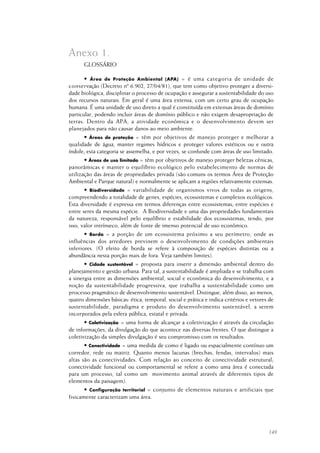 149
GLOSSÁRIO
• Área de Proteção Ambiental (APA) = é uma categoria de unidade de
conservação (Decreto nº 6.902, 27/04/81), que tem como objetivo proteger a diversi-
dade biológica, disciplinar o processo de ocupação e assegurar a sustentabilidade do uso
dos recursos naturais. Em geral é uma área extensa, com um certo grau de ocupação
humana. É uma unidade de uso direto a qual é constituída em extensas áreas de domínio
particular, podendo incluir áreas de domínio público e não exigem desapropriação de
terras. Dentro da APA, a atividade econômica e o desenvolvimento devem ser
planejados para não causar danos ao meio ambiente.
• Áreas de proteção = têm por objetivos de manejo proteger e melhorar a
qualidade de água, manter regimes hídricos e proteger valores estéticos ou e outra
índole; esta categoria se assemelha, e por vezes, se confunde com áreas de uso limitado.
• Áreas de uso limitado = têm por objetivos de manejo proteger belezas cênicas,
panorâmicas e manter o equilíbrio ecológico pelo estabelecimento de normas de
utilização das áreas de propriedades privada (são comuns os termos Área de Proteção
Ambiental e Parque natural) e normalmente se aplicam a regiões relativamente extensas.
• Biodiversidade = variabilidade de organismos vivos de todas as origens,
compreendendo a totalidade de genes, espécies, ecossistemas e complexos ecológicos.
Esta diversidade é expressa em termos diferenças entre ecossistemas; entre espécies e
entre seres da mesma espécie. A Biodiversidade e uma das propriedades fundamentais
da natureza, responsável pelo equilíbrio e estabilidade dos ecossistemas, tendo, por
isso, valor intrínseco, além de fonte de imenso potencial de uso econômico.
• Borda = a porção de um ecossistema próximo a seu perímetro, onde as
influências dos arredores previnem o desenvolvimento de condições ambientais
inferiores. (O efeito de borda se refere à composição de espécies distintas ou a
abundância nesta porção mais de fora. Veja também limites).
• Cidade sustentável = proposta para inserir a dimensão ambiental dentro do
planejamento e gestão urbana. Para tal, a sustentabilidade é ampliada e se trabalha com
a sinergia entre as dimensões ambiental, social e econômica do desenvolvimento, e a
noção da sustentabilidade progressiva, que trabalha a sustentabilidade como um
processo pragmático de desenvolvimento sustentável. Distingue, além disso, ao menos,
quatro dimensões básicas: ética, temporal, social e prática e indica critérios e vetores de
sustentabilidade, paradigma e produto do desenvolvimento sustentável, a serem
incorporados pela esfera pública, estatal e privada.
• Coletivização = uma forma de alcançar a coletivização é através da circulação
de informações, da divulgação do que acontece nas diversas frentes. O que distingue a
coletivização da simples divulgação é seu compromisso com os resultados.
• Conectividade = uma medida de como é ligado ou espacialmente contínuo um
corredor, rede ou matriz. Quanto menos lacunas (brechas, fendas, intervalos) mais
altas são as conectividades. Com relação ao conceito de conectividade estrutural;
conectividade funcional ou comportamental se refere a como uma área é conectada
para um processo, tal como um movimento animal através de diferentes tipos de
elementos da paisagem).
• Configuração territorial = conjunto de elementos naturais e artificiais que
fisicamente caracterizam uma área.
Anexo 1.
 