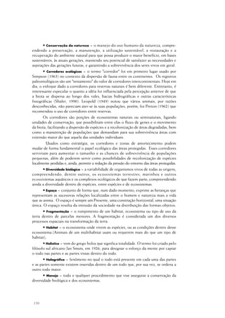 150
• Conservação da natureza = o manejo do uso humano da natureza, compre-
endendo a preservação, a manutenção, a utilização sustentável, a restauração e a
recuperação do ambiente natural para que possa produzir o maior benefício, em bases
sustentáveis, às atuais gerações, mantendo seu potencial de satisfazer as necessidades e
aspirações das gerações futuras, e garantindo a sobrevivência dos seres vivos em geral.
• Corredores ecológicos = o termo "corredor" foi em primeiro lugar usado por
Simpson (1963) no contexto da dispersão de fauna entre os continentes. Os registros
paleontológicos são um "testamento" do valor de corredores intercontinentais. Hoje em
dia, o enfoque dado a corredores para reservas naturais é bem diferente. Entretanto, é
interessante especular o quanto a idéia foi influenciada pela percepção anterior de que
a biota se dispersa ao longo dos vales, bacias hidrográficas e outras características
fisiográficas (Shafer, 1990). Leopold (1949) notou que vários animais, por razões
desconhecidas, não pareciam ater-se às suas populações, porém, foi Preton (1962) que
recomendou o uso de corredores entre reservas.
Os corredores são porções de ecossistemas naturais ou seminaturais, ligando
unidades de conservação, que possibilitam entre elas o fluxo de genes e o movimento
da biota, facilitando a dispersão de espécies e a recolonização de áreas degradadas, bem
como a manutenção de populações que demandam para sua sobrevivência áreas com
extensão maior do que aquela das unidades individuais.
Usados como estratégia, os corredores e zonas de amortecimento podem
mudar de forma fundamental o papel ecológico das áreas protegidas. Esses corredores
serviriam para aumentar o tamanho e as chances de sobrevivência de populações
pequenas, além de poderem servir como possibilidades de recolonização de espécies
localmente perdidas e, ainda, permitir a redução da pressão do entorno das áreas protegidas.
• Diversidade biológica = a variabilidade de organismos vivos de todas as origens,
compreendendo, dentre outros, os ecossistemas terrestres, marinhos e outros
ecossistemas aquáticos e os complexos ecológicos de que fazem parte; compreendendo
ainda a diversidade dentro de espécies, entre espécies e de ecossistemas.
• Espaço = conjunto de forma que, num dado momento, exprime as heranças que
representam as sucessivas relações localizadas entre o homem e natureza mais a vida
que as anima. O espaço é sempre um Presente, uma construção horizontal, uma situação
única. O espaço resulta da intrusão da sociedade na distribuição das formas-objetos.
• Fragmentação = o rompimento de um habitat, ecossistema ou tipo de uso da
terra dentro de parcelas menores. A fragmentação é considerada um dos diversos
processos espaciais na transformação da terra.
• Habitat = o ecossistema onde vivem as espécies, ou as condições dentro desse
ecossistema.(Animais de um multihabitat usam ou requerem mais do que um tipo de
habitat);
• Holístico = vem do grego holos que significa totalidade. O termo foi criado pelo
filósofo sul africano Jan Smuts, em 1926, para designar o esforço da mente por captar
o todo nas partes e as partes vistas dentro do todo.
• Holográfica = fenômeno no qual o todo está presente em cada uma das partes
e as partes somente existem inseridas dentro de um todo que, por sua vez, se ordena a
outro todo maior.
• Manejo = todo e qualquer procedimento que vise assegurar a conservação da
diversidade biológica e dos ecossistemas.
 