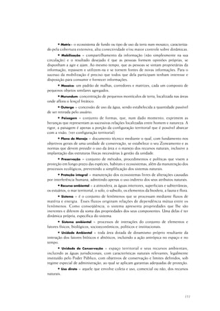 151
• Matriz= o ecossistema de fundo ou tipo de uso da terra num mosaico, caracteriza-
do pela cobertura extensiva, alta conectividade e/ou maior controle sobre dinâmicas.
• Mobilização = compartilhamento da informação (não simplesmente na sua
circulação) e o resultado desejado é que as pessoas formem opiniões próprias, se
disponham a agir e ajam. Ao mesmo tempo, que as pessoas se sintam proprietárias da
informação, repassem e utilizem-na e se tornem fontes de novas informações. Para o
sucesso da mobilização é preciso que todos que dela participam tenham interesse e
disposição para consumir e fornecer informações.
• Mosaico: um padrão de malhas, corredores e matrizes, cada um composto de
pequenos objetos similares agregados.
• Murundum: concentração de pequenos montículos de terra, localizada nas áreas
onde aflora o lençol freático.
• Outorga = concessão de uso da água, sendo estabelecida a quantidade passível
de ser retirada pelo usuário.
• Paisagem = conjunto de formas, que, num dado momento, exprimem as
heranças que representam as sucessivas relações localizadas entre homem e natureza. A
rigor, a paisagem é apenas a porção da configuração territorial que é possível abarcar
com a visão. (ver configuração territorial)
• Plano de Manejo = documento técnico mediante o qual, com fundamento nos
objetivos gerais de uma unidade de conservação, se estabelece o seu Zoneamento e as
normas que devem presidir o uso da área e o manejo dos recursos naturais, inclusive a
implantação das estruturas físicas necessárias à gestão da unidade.
• Preservação = conjunto de métodos, procedimentos e políticas que visem a
proteção em longo prazo das espécies, habitats e ecossistemas, além da manutenção dos
processos ecológicos, prevenindo a simplificação dos sistemas naturais.
• Proteção integral = manutenção dos ecossistemas livres de alterações causadas
por interferência humana, admitindo apenas o uso indireto dos seus atributos naturais.
• Recurso ambiental = a atmosfera, as águas interiores, superficiais e subterrâneas,
os estuários, o mar territorial, o solo, o subsolo, os elementos da biosfera, a fauna e flora.
• Sistema = é o conjunto de fenômenos que se processam mediante fluxos de
matéria e energia. Esses fluxos originam relações de dependência mútua entre os
fenômenos. Como conseqüência, o sistema apresenta propriedades que lhe são
inerentes e diferem da soma das propriedades dos seus componentes. Uma delas é ter
dinâmica própria, específica do sistema.
• Sistema ambiental = processos de interações do conjunto de elementos e
fatores físicos, biológicos, socioeconômicos, políticos e institucionais.
• Unidade Ambiental = toda área dotada de dinamismo próprio resultante da
interação dos fatores bióticos e abióticos, incluindo a ação antrópica no espaço e no
tempo.
• Unidade de Conservação = espaço territorial e seus recursos ambientais,
incluindo as águas jurisdicionais, com características naturais relevantes, legalmente
instituído pelo Poder Público, com objetivos de conservação e limites definidos, sob
regime especial de administração, ao qual se aplicam garantias adequadas de proteção.
• Uso direto = aquele que envolve coleta e uso, comercial ou não, dos recursos
naturais.
 