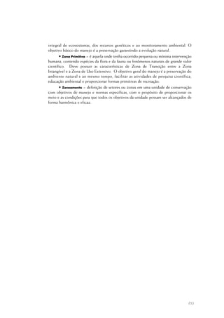 153
integral de ecossistemas, dos recursos genéticos e ao monitoramento ambiental. O
objetivo básico do manejo é a preservação garantindo a evolução natural.
• Zona Primitiva = é aquela onde tenha ocorrido pequena ou mínima intervenção
humana, contendo espécies da flora e da fauna ou fenômenos naturais de grande valor
científico. Deve possuir as características de Zona de Transição entre a Zona
Intangível e a Zona de Uso Extensivo. O objetivo geral do manejo é a preservação do
ambiente natural e ao mesmo tempo, facilitar as atividades de pesquisa científica,
educação ambiental e proporcionar formas primitivas de recreação.
• Zoneamento = definição de setores ou zonas em uma unidade de conservação
com objetivos de manejo e normas específicas, com o propósito de proporcionar os
meio e as condições para que todos os objetivos da unidade possam ser alcançados de
forma harmônica e eficaz.
 