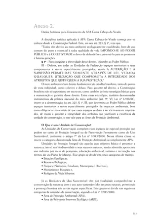 155
Dados Jurídicos para Zoneamento da APA Gama Cabeça-de-Veado
A disciplina jurídica aplicada à APA Gama Cabeça-de-Veado começa por se
colocar desde a Constituição Federal. Esta, em seu art. 225, § 1º, reza que:
"Todos têm direito ao meio ambiente ecologicamente equilibrado, bem de uso
comum do povo e essencial à sadia qualidade de vida IMPONDO-SE AO PODER
PÚBLICO e à COLETIVIDADE o dever de defendê-lo e preservá-lo para as presentes
e futuras gerações.
§ 1º - Para assegurar a efetividade desse direito, incumbe ao Poder Público:
III - Definir, em todas as Unidades da Federação espaços territoriais e seus
componentes a serem especialmente protegidos, sendo A ALTERAÇÃO E A
SUPRESSÃO PERMITIDAS SOMENTE ATRAVÉS DE LEI, VEDADA
QUALQUER UTILIZAÇÃO QUE COMPROMETA A INTEGRIDADE DOS
ATRIBUTOS QUE JUSTIFIQUEM A SUA PROTEÇÃO;"
O meio ambiente é um direito fundamental do cidadão brasileiro, tanto do ponto
de vista individual, como coletivo e difuso. Para garantir tal direito, a Constituição
brasileira não só o positivou em seu texto, como também definiu estratégias básicas para
a manutenção e garantia desse direito. Entre essas estratégias, também denominadas
instrumentos da política nacional do meio ambiente (art. 9º, VI, Lei nº 6.938/81),
insere-se a determinação do art. 225, § 1º, III, que determina ao Poder Público definir
espaços territoriais a serem especialmente protegidos de impactos ambientais, bem
como diligenciar no sentido de que esses espaços venham a ser efetivamente respeita-
dos, de modo a garantir a integridade dos atributos que justificam a existência da
unidade de conservação, o que vale para as Áreas de Proteção Ambiental.
O Que é uma Unidade de Conservação?
As Unidades de Conservação compõem esses espaços de especial proteção que
podem ser tanto de Proteção Integral ou de Preservação Permanente como de Uso
Sustentável, conforme o artigo 7º da Lei nº 9.985/2000. Nessa última classe se
insere a categoria denominada Área de Proteção Ambiental ou simplesmente APA.
Unidades de Proteção Integral são aquelas cujo objetivo básico é preservar a
natureza, isto é, sua biodiversidade e seus recursos naturais, sendo admitido apenas seu
uso indireto por meio de pesquisas, educação ambiental, turismo e recreação nos
termos do seu Plano de Manejo. Esse grupo se divide em cinco categorias de manejo:
• Estações Ecológicas;
• Reservas Biológicas;
• Parques (Nacionais, Estaduais, Municipais e Distritais);
• Monumentos Naturais e;
• Refúgios da Vida Silvestre.
Já as Unidades de Uso Sustentável têm por finalidade compatibilizar a
conservação da natureza com o uso auto-sustentável dos recursos naturais, permitindo
a presença humana sob certas regras específicas. Este grupo se divide nas seguintes
categorias de unidades de conservação, segundo a Lei nº 9.985/2000:
• Área de Proteção Ambiental (APA);
• Área de Relevante Interesse Ecológico (ARIE);
Anexo 2.
 