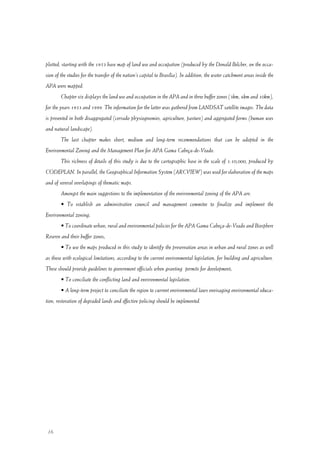 16
plotted, starting with the 1953 base map of land use and occupation (produced by the Donald Belcher, on the occa-
sion of the studies for the transfer of the nation’s capital to Brasília). In addition, the water catchment areas inside the
APA were mapped.
Chapter six displays the land use and occupation in the APA and in three buffer zones (3km, 6km and 10km),
for the years 1953 and 1999. The information for the latter was gathered from LANDSAT satellite images. The data
is presented in both disaggregated (cerrado physiognomies, agriculture, pasture) and aggregated forms (human uses
and natural landscape).
The last chapter makes short, medium and long-term recommendations that can be adopted in the
Environmental Zoning and the Management Plan for APA Gama Cabeça-de-Veado.
This richness of details of this study is due to the cartographic base in the scale of 1:10,000, produced by
CODEPLAN. In parallel, the Geographical Information System (ARCVIEW) was used for elaboration of the maps
and of several overlapings of thematic maps.
Amongst the main suggestions to the implementation of the environmental zoning of the APA are:
• To establish an administrative council and management commitee to finalize and implement the
Environmental zoning;
• To coordinate urban, rural and environmental policies for the APA Gama Cabeça-de-Veado and Biosphere
Reserve and their buffer zones;
• To use the maps produced in this study to identify the preservation areas in urban and rural zones as well
as those with ecological limitations, according to the current environmental legislation, for building and agriculture.
These should provide guidelines to government officials when granting permits for development;
• To conciliate the conflicting land and environmental legislation.
• A long-term project to conciliate the region to current environmental laws envisaging environmental educa-
tion, restoration of degraded lands and effective policing should be implemented.
 