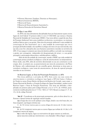 156
• Floresta (Nacionais, Estaduais, Distritais ou Municipais);
• Reserva Extrativista (RESEX);
• Reserva de Fauna;
• Reserva de Desenvolvimento Sustentável e;
• Reserva Particular do Patrimônio Natural.
O Que é uma APA?
As APA’s são mais diretamente disciplinadas hoje por basicamente quatro textos
legais de nível federal. O primeiro deles é a Lei nº 9.985/2000, que institui o Sistema
Nacional de Unidades de Conservação (SNUC). Esse texto define o papel de uma Área
de Proteção Ambiental, bem como estabelece as diretrizes, os princípios e os institutos
jurídicos básicos para a sua gestão. Uma área de proteção ambiental é uma unidade de
conservação de Uso Sustentável, isto é, uma unidade de conservação que visa à
proteção da biodiversidade e do equilíbrio ecológico do meio em que está inserida, mas
que alia a esse fim a disciplina dos usos humanos sustentáveis inseridos no território da
APA. O seu espaço é composto por áreas de domínio público e privado (sua instituição
e gestão, por conseguinte, independem de desapropriação de terras), e a sua gestão
pressupõe a participação democrática, multidisciplinar e pública.
Além da área da unidade de conservação, manda o SNUC que toda unidade de
conservação possua corredores ecológicos e zonas de amortecimento ou tamponamento.
Desse modo, uma APA, além do território determinado no seu ato constitutivo ou de
criação, deve, no próprio ato, ou posteriormente por meio do zoneamento e do Plano
de Manejo, sob a administração de um conselho gestor, determinar as áreas para os
corredores ecológicos e para zonas de amortecimento, de áreas de especial proteção
inseridas no seu território.
As Reservas Legais, as Áreas de Preservação Permanente e a APA
Nas áreas públicas e privadas da APA, bem como nas suas zonas de
amortecimento e corredores ecológicos (que ligam a APA do Gama e Cabeça-
de-Veado às outras Zonas-Núcleo da Reserva da Biosfera do Cerrado, quais sejam, o
Parque Nacional de Brasília e a Estação Ecológica de Águas Emendadas), podem existir
Reservas Legais e Áreas de Proteção Permanente. Tais áreas são definidas e disci-
plinadas em primeiro plano pelo Código Florestal, a Lei nº 4.771, de 15/09/65, poste-
riormente modificada pelas Leis nº 7.754, 7.803 e nº 7.875. Rezam os artigos 2º, 3º, 16,
19 e 44 do código florestal:
"Art. 2º - Consideram-se de preservação permanente, pelo só efeito desta Lei, as
florestas e demais formas de vegetação natural situadas:
a) ao longo dos rios ou de qualquer curso d'água, desde o seu nível mais alto, em
faixa marginal, cuja largura mínima seja:
1 - de 30 (trinta) metros para os cursos d'água de menos de 10 (dez) metros
de largura;
2 – de 50 (cinqüenta) metros para os cursos d'água que tenham de 10 (dez) a 50
(cinqüenta) metros de largura;
b) ao redor das lagoas, lagos ou reservatórios de águas naturais ou artificiais;
c) nas nascentes ainda que intermitentes e nos chamados "olhos d'água", seja qual
 