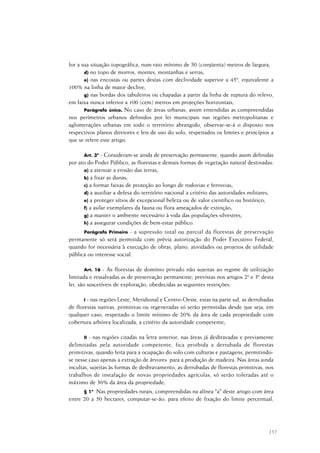 157
for a sua situação topográfica, num raio mínimo de 50 (cinqüenta) metros de largura;
d) no topo de morros, montes, montanhas e serras;
e) nas encostas ou partes destas com declividade superior a 45º, equivalente a
100% na linha de maior declive;
g) nas bordas dos tabuleiros ou chapadas a partir da linha de ruptura do relevo,
em faixa nunca inferior a 100 (cem) metros em projeções horizontais;
Parágrafo único. No caso de áreas urbanas, assim entendidas as compreendidas
nos perímetros urbanos definidos por lei municipais nas regiões metropolitanas e
aglomerações urbanas em todo o território abrangido, observar-se-á o disposto nos
respectivos planos diretores e leis de uso do solo, respeitados os limites e princípios a
que se refere este artigo.
Art. 3º - Consideram-se ainda de preservação permanente, quando assim definidas
por ato do Poder Público, as florestas e demais formas de vegetação natural destinadas:
a) a atenuar a erosão das terras;
b) a fixar as dunas;
c) a formar faixas de proteção ao longo de rodovias e ferrovias;
d) a auxiliar a defesa do território nacional a critério das autoridades militares;
e) a proteger sítios de excepcional beleza ou de valor científico ou histórico;
f) a asilar exemplares da fauna ou flora ameaçados de extinção;
g) a manter o ambiente necessário à vida das populações silvestres;
h) a assegurar condições de bem-estar público.
Parágrafo Primeiro - a supressão total ou parcial da florestas de preservação
permanente só será permitida com prévia autorização do Poder Executivo Federal,
quando for necessária à execução de obras, plano, atividades ou projetos de utilidade
pública ou interesse social.
Art. 16 - As florestas de domínio privado não sujeitas ao regime de utilização
limitada e ressalvadas as de preservação permanente; previstas nos artigos 2º e 3º desta
lei, são suscetíveis de exploração, obedecidas as seguintes restrições:
I - nas regiões Leste, Meridional e Centro-Oeste, estas na parte sul, as derrubadas
de florestas nativas, primitivas ou regeneradas só serão permitidas desde que seja, em
qualquer caso, respeitado o limite mínimo de 20% da área de cada propriedade com
cobertura arbórea localizada, a critério da autoridade competente;
II - nas regiões citadas na letra anterior, nas áreas já desbravadas e previamente
delimitadas pela autoridade competente, fica proibida a derrubada de florestas
primitivas, quando feita para a ocupação do solo com culturas e pastagens, permitindo-
se nesse caso apenas a extração de árvores para a produção de madeira. Nas áreas ainda
incultas, sujeitas às formas de desbravamento, as derrubadas de florestas primitivas, nos
trabalhos de instalação de novas propriedades agrícolas, só serão toleradas até o
máximo de 30% da área da propriedade;
§ 1º Nas propriedades rurais, compreendidas na alínea "a" deste artigo com área
entre 20 a 50 hectares, computar-se-ão, para efeito de fixação do limite percentual,
 