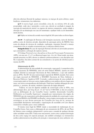 158
além da cobertura florestal de qualquer natureza, os maciços de porte arbóreo, sejam
frutíferos, ornamentais e/ou industriais;
§ 2º A reserva legal, assim entendida a área de, no mínimo 20% de cada
propriedade, onde não é permitido o corte raso, deverá ser averbada à margem da
inscrição de matrícula do imóvel, no registro de imóveis competente, sendo vedada a
alteração de sua desativação nos caso de transmissão a qualquer título ou de desmembra-
mento da área.
§ 3º Aplica-se às áreas de cerrado reserva legal de 20% para todos os efeitos legais.
Art.19 - A exploração de florestas e de formações sucessoras, tanto de domínio
público como de domínio privado, dependerá de aprovação prévia do IBAMA, bem
como da adoção de técnicas de condução, exploração, reposição florestal e manejo
compatíveis com os variados ecossistemas que a cobertura arbórea forme.
Parágrafo Único: No caso de reposição florestal, deverão ser priorizados projetos
que contemplem a utilização de espécies nativas.
O Código Florestal cria e disciplina as Áreas de Preservação Permanentes
(APPs), em seus arts. 2º e 3º e as Reservas Legais (arts. 16 e 44). Desse modo, tais áreas,
quando presentes na APA, devem se submeter preferencialmente a essa disciplina que
lhe é específica. Isso deve constar de seu zoneamento e ser ponto de referência para o
manejo da APA.
Administração da APA
A administração de uma unidade de conservação, regra geral, é competência dos
órgãos executores do SISNAMA, tanto em nível federal (IBAMA), quanto em nível
estadual, distrital ou municipal (Secretarias de Meio Ambiente), o que vale também
para as APA’s. No DF, há uma representação regional do IBAMA atuando, bem como
um órgão seccional do SISNAMA, a SEMARH (Secretaria de Meio Ambiente e
Recursos Hídricos), ligada ao GDF. Contudo, a administração de uma unidade de
conservação pode ser feita por outros órgãos públicos com poderes-deveres legais para
tanto, nos níveis correspondentes da Federação. Pode haver também delegação de com-
petência, e, portanto, de tarefas, mediante supervisão do órgão delegante.
Todavia, no caso de algumas unidades de conservação como as APAs, essa
administração deve, por força do art. 15, § 5º da Lei 9.985/2000, se dar em conjunto
com as deliberações de um Conselho Gestor (também denominado Conselho
Deliberativo ou Conselho Supervisor), integrado por representantes dos órgãos do
SISNAMA que são responsáveis pela administração de unidades de conservação (como
é o caso do IBAMA e da SEMARH em Brasília), outros órgãos interessados por questões
estratégicas ou que devam participar do Conselho por força de lei, pessoas da
comunidade diretamente interessadas e organizações da sociedade civil com objetos
estatutários voltados para o meio ambiente.
O mesmo texto legal do SNUC impõe a necessidade de implantação de um
Conselho Gestor, bem como a elaboração de um zoneamento da APA e de um Plano
de Manejo como condição indispensável e prévia para a tomada de qualquer decisão
sobre atividades numa APA. Todos esses mecanismos, assim como a própria destinação
da área como espaço de especial proteção, são também estratégias ou instrumentos
jurídico-administrativos da política de proteção e manutenção do meio ambiente (art.
 