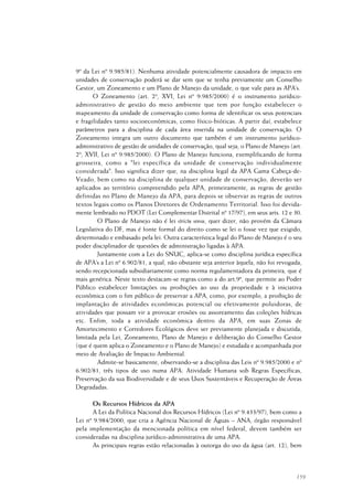 159
9º da Lei nº 9.985/81). Nenhuma atividade potencialmente causadora de impacto em
unidades de conservação poderá se dar sem que se tenha previamente um Conselho
Gestor, um Zoneamento e um Plano de Manejo da unidade, o que vale para as APA’s.
O Zoneamento (art. 2º, XVI, Lei nº 9.985/2000) é o instrumento jurídico-
administrativo de gestão do meio ambiente que tem por função estabelecer o
mapeamento da unidade de conservação como forma de identificar os seus potenciais
e fragilidades tanto socioeconômicas, como físico-bióticas. A partir daí, estabelece
parâmetros para a disciplina de cada área inserida na unidade de conservação. O
Zoneamento integra um outro documento que também é um instrumento jurídico-
administrativo de gestão de unidades de conservação, qual seja, o Plano de Manejo (art.
2º, XVII, Lei nº 9.985/2000). O Plano de Manejo funciona, exemplificando de forma
grosseira, como a "lei específica da unidade de conservação individualmente
considerada". Isso significa dizer que, na disciplina legal da APA Gama Cabeça-de-
Veado, bem como na disciplina de qualquer unidade de conservação, deverão ser
aplicados ao território compreendido pela APA, primeiramente, as regras de gestão
definidas no Plano de Manejo da APA, para depois se observar as regras de outros
textos legais como os Planos Diretores de Ordenamento Territorial. Isso foi devida-
mente lembrado no PDOT (Lei Complementar Distrital nº 17/97), em seus arts. 12 e 30.
O Plano de Manejo não é lei strictu sensu, quer dizer, não provém da Câmara
Legislativa do DF, mas é fonte formal do direito como se lei o fosse vez que exigido,
determinado e embasado pela lei. Outra característica legal do Plano de Manejo é o seu
poder disciplinador de questões de administração ligadas à APA.
Juntamente com a Lei do SNUC, aplica-se como disciplina jurídica específica
de APA’s a Lei nº 6.902/81, a qual, não obstante seja anterior àquela, não foi revogada,
sendo recepcionada subsidiariamente como norma regulamentadora da primeira, que é
mais genérica. Neste texto destacam-se regras como a do art.9º, que permite ao Poder
Público estabelecer limitações ou proibições ao uso da propriedade e à iniciativa
econômica com o fim público de preservar a APA, como, por exemplo, a proibição de
implantação de atividades econômicas potencial ou efetivamente poluidoras, de
atividades que possam vir a provocar erosões ou assoreamento das coleções hídricas
etc. Enfim, toda a atividade econômica dentro da APA, em suas Zonas de
Amortecimento e Corredores Ecológicos deve ser previamente planejada e discutida,
limitada pela Lei, Zoneamento, Plano de Manejo e deliberação do Conselho Gestor
(que é quem aplica o Zoneamento e o Plano de Manejo) e estudada e acompanhada por
meio de Avaliação de Impacto Ambiental.
Admite-se basicamente, observando-se a disciplina das Leis nº 9.985/2000 e nº
6.902/81, três tipos de uso numa APA: Atividade Humana sob Regras Específicas,
Preservação da sua Biodiversidade e de seus Usos Sustentáveis e Recuperação de Áreas
Degradadas.
Os Recursos Hídricos da APA
A Lei da Política Nacional dos Recursos Hídricos (Lei nº 9.433/97), bem como a
Lei nº 9.984/2000, que cria a Agência Nacional de Águas – ANA, órgão responsável
pela implementação da mencionada política em nível federal, devem também ser
consideradas na disciplina jurídico-administrativa de uma APA.
As principais regras estão relacionadas à outorga do uso da água (art. 12), bem
 
