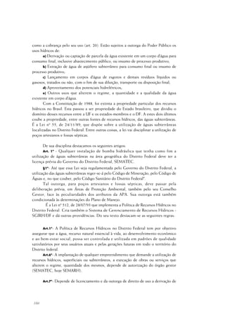 160
como a cobrança pelo seu uso (art. 20). Estão sujeitos a outorga do Poder Público os
usos hídricos de:
a) Derivação ou captação de parcela da água existente em um corpo d’água para
consumo final, inclusive abastecimento público, ou insumo de processo produtivo;
b) Extração de água de aqüífero subterrâneo para consumo final ou insumo de
processo produtivo;
c) Lançamento em corpos d’água de esgotos e demais resíduos líquidos ou
gasosos, tratados ou não, com o fim de sua diluição, transporte ou disposição final;
d) Aproveitamento dos potenciais hidrelétricos;
e) Outros usos que alterem o regime, a quantidade e a qualidade da água
existente em corpo d’água.
Com a Constituição de 1988, foi extinta a propriedade particular dos recursos
hídricos no Brasil. Esta passou a ser propriedade do Estado brasileiro, que dividiu o
domínio desses recursos entre a UF e os estados-membros e o DF. A estes dois últimos
coube a propriedade, entre outras fontes de recursos hídricos, das águas subterrâneas.
É a Lei nº 55, de 24/11/89, que dispõe sobre a utilização de águas subterrâneas
localizadas no Distrito Federal. Entre outras coisas, a lei vai disciplinar a utilização de
poços artesianos e fossas sépticas.
De sua disciplina destacamos os seguintes artigos:
Art. 1º - Qualquer instalação de bomba hidráulica que tenha como fim a
utilização de águas subterrâneas na área geográfica do Distrito Federal deve ter a
licença prévia do Governo do Distrito Federal, SEMATEC.
§1º- Até que essa Lei seja regulamentada pelo Governo do Distrito Federal, a
utilização das águas subterrâneas reger-se-á pelo Código de Mineração, pelo Código de
Águas e, no que couber, pelo Código Sanitário do Distrito Federal".
Tal outorga, para poços artesianos e fossas sépticas, deve passar pela
deliberação prévia, em Áreas de Proteção Ambiental, também pelo seu Conselho
Gestor, face às peculiaridades dos atributos da APA. Sua outorga está também
condicionada às determinações do Plano de Manejo.
É a Lei nº 512, de 28/07/93 que implementa a Política de Recursos Hídricos no
Distrito Federal. Cria também o Sistema de Gerenciamento de Recursos Hídricos -
SGIRH/DF e dá outras providências. Do seu texto destacam-se as seguintes regras:
Art.1º- A Política de Recursos Hídricos no Distrito Federal tem por objetivo
assegurar que a água, recurso natural essencial à vida, ao desenvolvimento econômico
e ao bem-estar social, possa ser controlada e utilizada em padrões de qualidade
satisfatórios por seus usuários atuais e pelas gerações futuras em todo o território do
Distrito federal.
Art.6º- A implantação de qualquer empreendimento que demande a utilização de
recursos hídricos, superficiais ou subterrâneos, a execução de obras ou serviços que
alterem o regime, quantidade dos mesmos, depende de autorização do órgão gestor
(SEMATEC, hoje SEMARH).
Art.7º- Depende de licenciamento e da outorga de direito de uso a derivação de
 