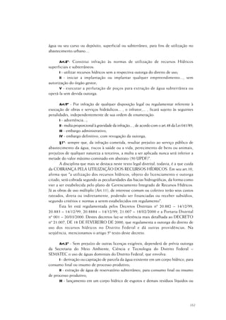 161
água ou seu curso ou depósito, superficial ou subterrâneo, para fins de utilização no
abastecimento urbano....
Art.8º- Constitui infração às normas de utilização de recursos Hídricos
superficiais e subterrâneos:
I - utilizar recursos hídricos sem a respectiva outorga do direito de uso;
II - iniciar a implantação ou implantar qualquer empreendimento..., sem
autorização do órgão gestor;
V - executar a perfuração de poços para extração de água subterrânea ou
operá-la sem devida outorga.
Art.9º - Por infração de qualquer disposição legal ou regulamentar referente à
execução de obras e serviços hidráulicos... , o infrator,... , ficará sujeito às seguintes
penalidades, independentemente de sua ordem de enumeração:
I - advertência...;
II - multa proporcional à gravidade da infração... , de acordo com o art.48 da Lei 041/89;
III - embargo administrativo;
IV - embargo definitivo, com revogação da outorga;
§1º- sempre que, da infração cometida, resultar prejuízo ao serviço público de
abastecimento da água, riscos à saúde ou a vida, perecimento de bens ou animais,
prejuízos de qualquer natureza a terceiros, a multa a ser aplicada nunca será inferior a
metade do valor máximo cominado em abstrato (50 UPDF)".
A disciplina que mais se destaca neste texto legal distrital, todavia, é a que cuida
da COBRANÇA PELA UTILIZAÇÃO DOS RECURSOS HÍDRICOS. Em seu art.10,
afirma que "a utilização dos recursos hídricos, objeto do licenciamento e outorga
citado, será cobrada segundo as peculiaridades das bacias hidrográficas, da forma como
vier a ser estabelecida pelo plano de Gerenciamento Integrado de Recursos Hídricos.
Já as obras de uso múltiplo (Art.11), de interesse comum ou coletivo terão seus custos
rateados, direta ou indiretamente, podendo ser financiadas ou receber subsídios,
segundo critérios e normas a serem estabelecidos em regulamento".
Esta lei está regulamentada pelos Decretos Distritais nº 20.882 – 14/12/99,
20.883 – 14/12/99, 20.8884 – 14/12/99, 21.007 – 18/02/2000 e a Portaria Distrital
nº 001 – 20/03/2000. Destes decretos faz-se referência mais detalhada ao DECRETO
nº 21.007, DE 18 DE FEVEREIRO DE 2000, que regulamenta a outorga do direito de
uso dos recursos hídricos no Distrito Federal e dá outras providências. Na
seqüência, mencionamos o artigo 5º texto deste decreto.
Art.5º - Sem prejuízo de outras licenças exigíveis, dependerá de prévia outorga
da Secretaria do Meio Ambiente, Ciência e Tecnologia do Distrito Federal –
SEMATEC o uso de águas dominiais do Distrito Federal, que envolva:
I - derivação ou capitação de parcela da água existente em um corpo hídrico, para
consumo final ou insumo de processo produtivo;
II - extração de água de reservatório subterrâneo, para consumo final ou insumo
de processo produtivo;
III - lançamento em um corpo hídrico de esgotos e demais resíduos líquidos ou
 