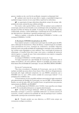 162
gasosos, tratados ou não, com fim de sua diluição, transporte ou disposição final;
IV - qualquer outro tipo de uso que altere o regime, a quantidade da água ou a
qualidade da água existente em um corpo hídrico superficial ou subterrâneo.
§2º- as capacitações de água subterrânea dependerão sempre da outorga, inde-
pendente da vazão nominal do poço tubular profundo.
Em resumo, toda a gestão hídrica, numa APA ou qualquer outra unidade de
conservação, deverá ser feita levando-se em consideração toda essa legislação e mais a
disciplina do Plano de Manejo da unidade. A outorga do uso da água da unidade fica
condicionada, portanto, à prévia deliberação e manifestação de seu Conselho Gestor,
que dará pareceres e alternativas e apontará restrições para o seu uso.
Aplica-se também, a disciplina da Resolução CONAMA nº 010/88 e a da
resolução CONAMA nº. 013/90.
As Resoluções CONAMA disciplinadoras das APA’s
Essas impõem restrições e condicionam à aprovação do conselho gestor da APA,
após a elaboração de Zoneamento e Plano de Manejo, a implementação de atividades
como parcelamento de terras, instalação de condomínios, atividades industriais
poluentes assim como proíbe atividades de terraplanagem e mineração (como cascalheiras)
que venham causar degradação ao meio ambiente. Para a autorização de projetos de
urbanização, o Conselho Gestor deve exigir, entre outros, a instalação de sistema de
rede de esgotos e o traçado de ruas e lotes comercializáveis com respeito a topografia
com inclinação inferior a 10%.
A resolução CONAMA nº. 013/90 estabelece em seu art. 1º que:
"O órgão responsável por cada Unidade de Conservação, juntamente com os
órgãos licenciadores e de meio ambiente, definirá as atividades que possam afetar a
biota (fauna e flora) da Unidade de Conservação;" (no caso, UnB, IBGE, IBAMA, SEMARH).
Em seu art.2º acrescenta que:
"Nas áreas circundantes a Unidades de Conservação, num raio de 10 Km,
qualquer atividade que possa afetar a biota (fauna e flora), deverá ser obrigatoriamente
licenciada pelo órgão ambiental competente (no caso IBAMA, juntamente com a
SEMARH uma vez que a APA contém unidade de conservação federal)". E no
parágrafo único estabelece que:
"O licenciamento só será concedido mediante autorização do órgão responsável
pela administração da Unidade de Conservação (no caso da ARIE, a Universidade de
Brasília e no caso de toda a APA, do Conselho Gestor, no qual deverão estar presentes
representantes do IBAMA e da SEMARH)".
A outra Resolução do CONAMA, a de nº 010/88, é mais específica com relação
às APA’s. De sua disciplina destacam-se as seguintes determinações:
Art lº - As Áreas de Proteção Ambiental - APA'S são unidades de conservação,
destinadas a proteger e conservar a qualidade ambiental e os sistemas naturais ali
existentes, visando a melhoria da qualidade de vida da população local e também
objetivando a proteção dos ecossistemas regionais.
Art. 2º - Visando atender aos seus objetivos, as APA'S terão sempre um
zoneamento ecológico-econômico.
 